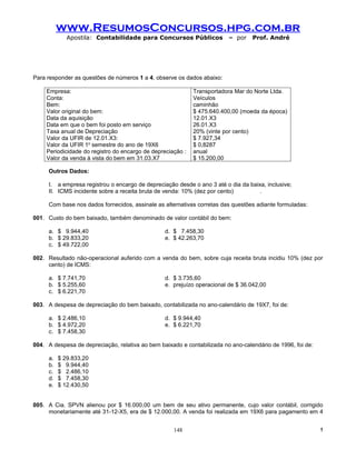 www.ResumosConcursos.hpg.com.br
             Apostila: Contabilidade para Concursos Públicos             – por    Prof. André




Para responder as questões de números 1 a 4, observe os dados abaixo:

     Empresa:                                                Transportadora Mar do Norte Ltda.
     Conta:                                                  Veículos
     Bem:                                                    caminhão
     Valor original do bem:                                  $ 475.640.400,00 (moeda da época)
     Data da aquisição                                       12.01.X3
     Data em que o bem foi posto em serviço                  26.01.X3
     Taxa anual de Depreciação                               20% (vinte por cento)
     Valor da UFIR de 12.01.X3:                              $ 7.927,34
     Valor da UFIR 1o semestre do ano de 19X6                $ 0,8287
     Periodicidade do registro do encargo de depreciação :   anual
     Valor da venda à vista do bem em 31.03.X7               $ 15.200,00

     Outros Dados:

     I. a empresa registrou o encargo de depreciação desde o ano 3 até o dia da baixa, inclusive;
     II. ICMS incidente sobre a receita bruta de venda: 10% (dez por cento)         .

     Com base nos dados fornecidos, assinale as alternativas corretas das questões adiante formuladas:

001. Custo do bem baixado, também denominado de valor contábil do bem:

     a. $ 9.944,40                               d. $ 7.458,30
     b. $ 29.833,20                              e. $ 42.263,70
     c. $ 49.722,00

002. Resultado não-operacional auferido com a venda do bem, sobre cuja receita bruta incidiu 10% (dez por
     cento) de ICMS:

     a. $ 7.741,70                               d. $ 3.735,60
     b. $ 5.255,60                               e. prejuízo operacional de $ 36.042,00
     c. $ 6.221,70

003. A despesa de depreciação do bem baixado, contabilizada no ano-calendário de 19X7, foi de:

     a. $ 2.486,10                               d. $ 9.944,40
     b. $ 4.972,20                               e. $ 6.221,70
     c. $ 7.458,30

004. A despesa de depreciação, relativa ao bem baixado e contabilizada no ano-calendário de 1996, foi de:

     a.   $ 29.833,20
     b.   $ 9.944,40
     c.   $ 2.486,10
     d.   $ 7.458,30
     e.   $ 12.430,50


005. A Cia. SPVN alienou por $ 16.000,00 um bem de seu ativo permanente, cujo valor contábil, corrigido
     monetariamente até 31-12-X5, era de $ 12.000,00. A venda foi realizada em 19X6 para pagamento em 4


                                                     148                                                    !
 