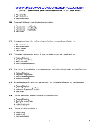 www.ResumosConcursos.hpg.com.br
              Apostila: Contabilidade para Concursos Públicos              – por    Prof. André

      b. Ativo Diferido
      c. Ativo Imobilizado
      d. Ativo Investimento

009. Despesas Pré-Operacionais são classificadas no Ativo:

      a.   Permanente — Imobilizado
      b.   Permanente — Investimento
      c.   Permanente — Imobilizado
      d.   nada disto




010. Juros pagos aos acionistas na fase pré-operacional da empresa são classificados no:

      a.   Ativo Imobilizado
      b.   Ativo Investimento
      c.   Ativo Diferido
      d.   nada disto

011. Obrigações a pagar após o término do exercício social seguinte são classificadas no:

      a.   Passivo Circulante
      b.   Exigível a Longo Prazo
      c.   Ativo Circulante
      d.   Realizável a Longo Prazo


012. Empréstimos tomados junto a empresas coligadas e controladas, a longo prazo, são classificados no:

      a.   Passivo Circulante
      b.   Exigível a Longo Prazo
      c.   Realizável a Longo Prazo
      d.   Patrimônio Líquido

013. As receitas de exercícios futuros e as despesas e os custos a elas referentes são classificadas no:

      a.   Passivo Circulante
      b.   Passivo Exigível a Longo Prazo
      c.   Resultado de Exercícios Futuros
      d.   nada disto

014. O capital, as reservas e os lucros retidos são classificados no:

      a.   Passivo Circulante
      b.   Exigível a Longo Prazo
      c.   Ativo Permanente
      d.   Patrimônio Líquido

015. O capital próprio compreende o:

      a. passivo total
      b. passivo real
      c. patrimônio líquido

                                                       15                                                  !
 