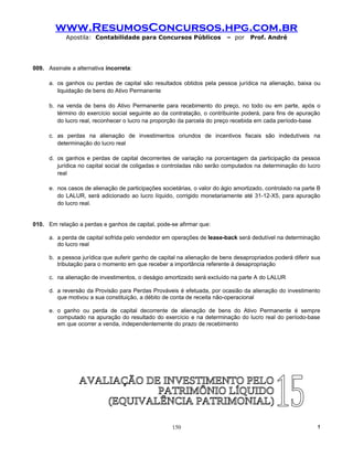 www.ResumosConcursos.hpg.com.br
            Apostila: Contabilidade para Concursos Públicos               – por    Prof. André




009. Assinale a alternativa incorreta:

      a. os ganhos ou perdas de capital são resultados obtidos pela pessoa jurídica na alienação, baixa ou
         liquidação de bens do Ativo Permanente

      b. na venda de bens do Ativo Permanente para recebimento do preço, no todo ou em parte, após o
         término do exercício social seguinte ao da contratação, o contribuinte poderá, para fins de apuração
         do lucro real, reconhecer o lucro na proporção da parcela do preço recebida em cada período-base

      c. as perdas na alienação de investimentos oriundos de incentivos fiscais são indedutíveis na
         determinação do lucro real

      d. os ganhos e perdas de capital decorrentes de variação na porcentagem da participação da pessoa
         jurídica no capital social de coligadas e controladas não serão computados na determinação do lucro
         real

      e. nos casos de alienação de participações societárias, o valor do ágio amortizado, controlado na parte B
         do LALUR, será adicionado ao lucro líquido, corrigido monetariamente até 31-12-X5, para apuração
         do lucro real.


010. Em relação a perdas e ganhos de capital, pode-se afirmar que:

      a. a perda de capital sofrida pelo vendedor em operações de lease-back será dedutível na determinação
         do lucro real

      b. a pessoa jurídica que auferir ganho de capital na alienação de bens desapropriados poderá diferir sua
         tributação para o momento em que receber a importância referente à desapropriação

      c. na alienação de investimentos, o deságio amortizado será excluído na parte A do LALUR

      d. a reversão da Provisão para Perdas Prováveis é efetuada, por ocasião da alienação do investimento
         que motivou a sua constituição, a débito de conta de receita não-operacional

      e. o ganho ou perda de capital decorrente de alienação de bens do Ativo Permanente é sempre
         computado na apuração do resultado do exercício e na determinação do lucro real do período-base
         em que ocorrer a venda, independentemente do prazo de recebimento




                                                     150                                                     !
 