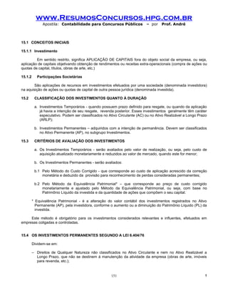 www.ResumosConcursos.hpg.com.br
               Apostila: Contabilidade para Concursos Públicos              – por    Prof. André



15.1 CONCEITOS INICIAIS

15.1.1 Investimento

         Em sentido restrito, significa APLICAÇÃO DE CAPITAIS fora do objeto social da empresa, ou seja,
aplicação de capitais objetivando obtenção de rendimentos ou receitas extra-operacionais (compra de ações ou
quotas de capital, títulos, obras de arte, etc.)

15.1.2      Participações Societárias

        São aplicações de recursos em investimentos efetuados por uma sociedade (denominada investidora)
na aquisição de ações ou quotas de capital de outra pessoa jurídica (denominada investida).

15.2      CLASSIFICAÇÃO DOS INVESTIMENTOS QUANTO À DURAÇÃO

          a. Investimentos Temporários - quando possuem prazo definido para resgate, ou quando da aplicação
             já havia a intenção de seu resgate, revenda posterior. Esses investimentos geralmente têm caráter
             especulativo. Podem ser classificados no Ativo Circulante (AC) ou no Ativo Realizável a Longo Prazo
             (ARLP);

          b. Investimentos Permanentes – adquiridos com a intenção de permanência. Devem ser classificados
             no Ativo Permanente (AP), no subgrupo Investimentos.

15.3      CRITÉRIOS DE AVALIAÇÃO DOS INVESTIMENTOS

          a. Os Investimentos Temporários - serão avaliados pelo valor de realização, ou seja, pelo custo de
             aquisição atualizado monetariamente e reduzidos ao valor de mercado, quando este for menor;

          b. Os Investimentos Permanentes - serão avaliados:

          b.1 Pelo Método do Custo Corrigido - que corresponde ao custo de aplicação acrescido da correção
              monetária e deduzido da provisão para reconhecimento de perdas consideradas permanentes;

          b.2 Pelo Método da Equivalência Patrimonial* – que corresponde ao preço de custo corrigido
              monetariamente e ajustado pelo Método da Equivalência Patrimonial, ou seja, com base no
              Patrimônio Líquido da investida e da quantidade de ações que compõem o seu capital.

         * Equivalência Patrimonial - é a alteração do valor contábil dos investimentos registrados no Ativo
           Permanente (AP), pela investidora, conforme o aumento ou a diminuição do Patrimônio Líquido (PL) da
           investida.

     Este método é obrigatório para os investimentos considerados relevantes e influentes, efetuados em
empresas coligadas e controladas.


15.4 OS INVESTIMENTOS PERMANENTES SEGUNDO A LEI 6.404/76

         Dividem-se em:

         – Direitos de Qualquer Natureza não classificados no Ativo Circulante e nem no Ativo Realizável a
           Longo Prazo, que não se destinem à manutenção da atividade da empresa (obras de arte, imóveis
           para revenda, etc.);


                                                       151                                                    !
 