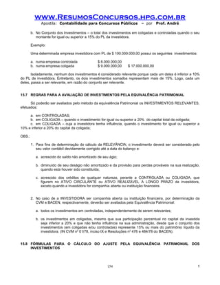 www.ResumosConcursos.hpg.com.br
              Apostila: Contabilidade para Concursos Públicos            – por     Prof. André

        b. No Conjunto dos Investimentos – o total dos investimentos em coligadas e controladas quando o seu
           montante for igual ou superior a 15% do PL da investidora.

        Exemplo:

        Uma determinada empresa investidora com PL de $ 100.000.000,00 possui os seguintes investimentos:

        a. numa empresa controlada              $ 8.000.000,00
        b. numa empresa coligada                $ 9.000.000,00   $ 17.000.000,00

       Isoladamente, nenhum dos investimentos é considerado relevante porque cada um deles é inferior a 10%
do PL da investidora. Entretanto, os dois investimentos somados representam mais de 15%. Logo, cada um
deles, passa a ser relevante, em razão do conjunto ser relevante.


15.7 REGRAS PARA A AVALIAÇÃO DE INVESTIMENTOS PELA EQUIVALÊNCIA PATRIMONIAL

      Só poderão ser avaliados pelo método da equivalência Patrimonial os INVESTIMENTOS RELEVANTES,
efetuados:

     a. em CONTROLADAS;
     b. em COLIGADA – quando o investimento for igual ou superior a 20% do capital total da coligada;
     c. em COLIGADA – cuja a investidora tenha influência, quando o investimento for igual ou superior a
10% e inferior a 20% do capital da coligada;

OBS.:

        1. Para fins de determinação do cálculo da RELEVÂNCIA; o investimento deverá ser considerado pelo
           seu valor contábil devidamente corrigido até a data do balanço e:

           a. acrescido do saldo não amortizado de seu ágio;

           b. diminuído de seu deságio não amortizado e da provisão para perdas prováveis na sua realização,
              quando esta houver sido constituída;

           c. acrescido dos créditos de qualquer natureza, perante a CONTROLADA ou COLIGADA, que
              figurem no ATIVO CIRCULANTE ou ATIVO REALIZÁVEL A LONGO PRAZO da investidora,
              exceto quando a investidora for companhia aberta ou instituição financeira.


        2. No caso de a INVESTIDORA ser companhia aberta ou instituição financeira, por determinação da
           CVM e BACEN, respectivamente, deverão ser avaliados pela Equivalência Patrimonial:

           a. todos os investimentos em controladas, independentemente de serem relevantes;

           b. os investimentos em coligadas, mesmo que sua participação percentual no capital da investida
              seja inferior a 20% e que não tenha influência na sua administração, desde que o conjunto dos
              investimentos (em coligadas e/ou controladas) represente 15% ou mais do patrimônio líquido da
              investidora. (IN CVM no 01/78, inciso IX e Resoluções no 476 e 484/78 do BACEN).


15.8 FÓRMULAS PARA O CÁLCULO DO AJUSTE PELA EQUIVALÊNCIA PATRIMONIAL DOS
     INVESTIMENTOS




                                                      154                                                   !
 