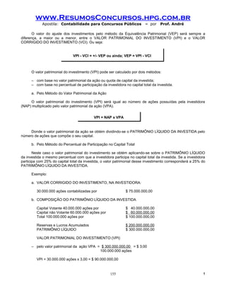www.ResumosConcursos.hpg.com.br
            Apostila: Contabilidade para Concursos Públicos                – por    Prof. André

       O valor do ajuste dos investimentos pelo método da Equivalência Patrimonial (VEP) será sempre a
diferença, a maior ou a menor, entre o VALOR PATRIMONIAL DO INVESTIMENTO (VPI) e o VALOR
CORRIGIDO DO INVESTIMENTO (VCI). Ou seja:


                               VPI - VCI = +/- VEP ou ainda; VEP = VPI - VCI



      O valor patrimonial do investimento (VPI) pode ser calculado por dois métodos:

      – com base no valor patrimonial da ação ou quota de capital da investida;
      – com base no percentual de participação da investidora no capital total da investida.

      a. Pelo Método do Valor Patrimonial da Ação

     O valor patrimonial do investimento (VPI) será igual ao número de ações possuídas pela investidora
(NAP) multiplicado pelo valor patrimonial da ação (VPA).


                                           VPI = NAP x VPA


     Donde o valor patrimonial da ação se obtém dividindo-se o PATRIMÔNIO LÍQUIDO DA INVESTIDA pelo
número de ações que compõe o seu capital.

      b. Pelo Método do Percentual de Participação no Capital Total

       Neste caso o valor patrimonial do investimento se obtém aplicando-se sobre o PATRIMÔNIO LÍQUIDO
da investida o mesmo percentual com que a investidora participa no capital total da investida. Se a investidora
participa com 25% do capital total da investida, o valor patrimonial desse investimento corresponderá a 25% do
PATRIMÔNIO LÍQUIDO DA INVESTIDA.

      Exemplo:

      a. VALOR CORRIGIDO DO INVESTIMENTO, NA INVESTIDORA:

         30.000.000 ações contabilizadas por                   $ 75.000.000,00

      b. COMPOSIÇÃO DO PATRIMÔNIO LÍQUIDO DA INVESTIDA

         Capital Votante 40.000.000 ações por                  $ 40.000.000,00
         Capital não Votante 60.000.000 ações por              $ 60.000.000,00
         Total 100.000.000 ações por                           $ 100.000.000,00

         Reservas e Lucros Acumulados                          $ 200.000.000,00
         PATRIMÔNIO LÍQUIDO                                    $ 300.000.000,00

         VALOR PATRIMONIAL DO INVESTIMENTO (VPI)

      – pelo valor patrimonial da ação VPA = $ 300.000.000,00 = $ 3,00
                                            100.000.000 ações

         VPI = 30.000.000 ações x 3,00 = $ 90.000.000,00


                                                     155                                                     !
 