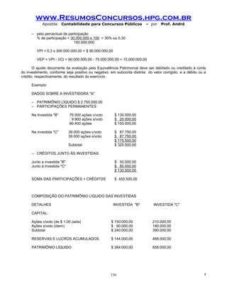 www.ResumosConcursos.hpg.com.br
            Apostila: Contabilidade para Concursos Públicos              – por    Prof. André

      – pelo percentual de participação
        % de participação = 30.000.000 x 100 = 30% ou 0,30
                              100.000.000

         VPI = 0,3 x 300.000.000,00 = $ 90.000.000,00

         VEP = VPI - VCI = 90.000.000,00 - 75.000.000,00 = 15.000.000,00

       O ajuste decorrente da avaliação pela Equivalência Patrimonial deve ser debitado ou creditado à conta
do investimento, conforme seja positivo ou negativo, em subconta distinta do valor corrigido, e a débito ou a
crédito, respectivamente, do resultado do exercício.

      Exemplo:

      DADOS SOBRE A INVESTIDORA "A"

      – PATRIMÔNIO LÍQUIDO $ 2.750.000,00
      – PARTICIPAÇÕES PERMANENTES:

      Na Investida "B"        76.500 ações c/voto       $ 130.000,00
                               9.900 ações s/voto       $ 20.000,00
                              86.400 ações              $ 150.000,00

      Na investida "C"        39.000 ações c/voto       $ 87.750,00
                              39.000 ações s/voto       $ 87.750,00
                                                        $ 175.500,00
                              Subtotal                  $ 325.500,00

      – CRÉDITOS JUNTO ÀS INVESTIDAS:

      Junto a investida "B"                             $ 50.000,00
      Junto à investida "C"                             $ 80.000,00
                                                        $ 130.000,00

      SOMA DAS PARTICIPAÇÕES + CRÉDITOS                 $ 455.500,00



      COMPOSIÇÃO DO PATRIMÔNIO LÍQUIDO DAS INVESTIDAS

      DETALHES                                          INVESTIDA "B"         INVESTIDA "C"

      CAPITAL:

      Ações c/voto (de $ 1,00 cada)                  $ 150.000,00            210.000,00
      Ações s/voto (idem)                            $ 90.000,00             180.000,00
      Subtotal                                       $ 240.000,00            390.000,00

      RESERVAS E LUCROS ACUMULADOS                   $ 144.000,00            468.000,00

      PATRIMÔNIO LÍQUIDO                             $ 384.000,00            858.000,00




                                                    156                                                     !
 