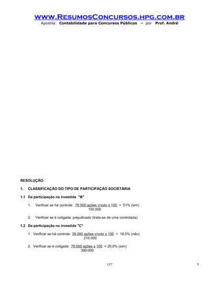 www.ResumosConcursos.hpg.com.br
             Apostila: Contabilidade para Concursos Públicos                  – por   Prof. André




RESOLUÇÃO:

1.   CLASSIFICAÇÃO DO TIPO DE PARTICIPAÇÃO SOCIETÁRIA

1.1 Da participação na investida "B"

     1.   Verificar se há controle: 76.500 ações c/voto x 100 = 51% (sim)
                                            150.000

     2.   Verificar se é coligada: prejudicado (trata-se de uma controlada)

1.2 Da participação na investida "C"

     1. Verificar se há controle: 39.000 ações c/voto x 100 = 18,5% (não)
                                         210.000

     2. Verificar se é coligada: 78.000 ações x 100 = 20,0% (sim)
                                      390.000


                                                       157                                          !
 