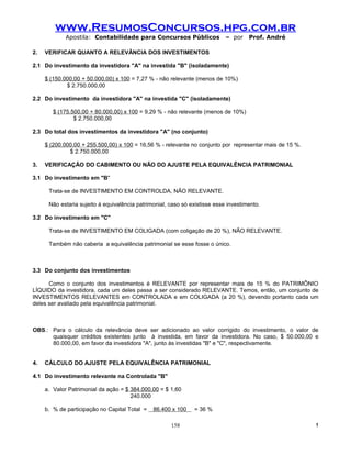 www.ResumosConcursos.hpg.com.br
            Apostila: Contabilidade para Concursos Públicos                 – por    Prof. André

2.   VERIFICAR QUANTO A RELEVÂNCIA DOS INVESTIMENTOS

2.1 Do investimento da investidora "A" na investida "B" (isoladamente)

     $ (150.000,00 + 50.000,00) x 100 = 7,27 % - não relevante (menos de 10%)
             $ 2.750.000,00

2.2 Do investimento da investidora "A" na investida "C" (isoladamente)

        $ (175.500,00 + 80.000,00) x 100 = 9,29 % - não relevante (menos de 10%)
                $ 2.750.000,00

2.3 Do total dos investimentos da investidora "A" (no conjunto)

     $ (200.000,00 + 255.500,00) x 100 = 16,56 % - relevante no conjunto por representar mais de 15 %.
              $ 2.750.000,00

3.   VERIFICAÇÃO DO CABIMENTO OU NÃO DO AJUSTE PELA EQUIVALÊNCIA PATRIMONIAL

3.1 Do investimento em "B"

      Trata-se de INVESTIMENTO EM CONTROLDA, NÃO RELEVANTE.

      Não estaria sujeito à equivalência patrimonial, caso só existisse esse investimento.

3.2 Do investimento em "C"

      Trata-se de INVESTIMENTO EM COLIGADA (com coligação de 20 %), NÃO RELEVANTE.

      Também não caberia a equivalência patrimonial se esse fosse o único.



3.3 Do conjunto dos investimentos

      Como o conjunto dos investimentos é RELEVANTE por representar mais de 15 % do PATRIMÔNIO
LÍQUIDO da investidora, cada um deles passa a ser considerado RELEVANTE. Temos, então, um conjunto de
INVESTIMENTOS RELEVANTES em CONTROLADA e em COLIGADA (a 20 %), devendo portanto cada um
deles ser avaliado pela equivalência patrimonial.



OBS.: Para o cálculo da relevância deve ser adicionado ao valor corrigido do investimento, o valor de
      quaisquer créditos existentes junto à investida, em favor da investidora. No caso, $ 50.000,00 e
      80.000,00, em favor da investidora "A", junto às investidas "B" e "C", respectivamente.


4.   CÁLCULO DO AJUSTE PELA EQUIVALÊNCIA PATRIMONIAL

4.1 Do investimento relevante na Controlada "B"

     a. Valor Patrimonial da ação = $ 384.000,00 = $ 1,60
                                      240.000

     b. % de participação no Capital Total =   86.400 x 100    = 36 %

                                                      158                                                !
 