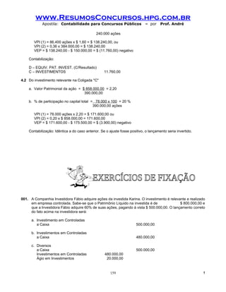 www.ResumosConcursos.hpg.com.br
            Apostila: Contabilidade para Concursos Públicos                 – por     Prof. André

                                              240.000 ações

       VPI (1) = 86.400 ações x $ 1,60 = $ 138.240,00, ou
       VPI (2) = 0,36 x 384.000,00 = $ 138.240,00
       VEP = $ 138.240,00 - $ 150.000,00 = $ (11.760,00) negativo

    Contabilização:

    D – EQUIV. PAT. INVEST. (C/Resultado)
    C – INVESTIMENTOS                              11.760,00

4.2 Do investimento relevante na Coligada "C"

    a. Valor Patrimonial da ação = $ 858.000,00 = 2,20
                                    390.000,00

    b. % de participação no capital total = 78.000 x 100 = 20 %
                                           390.000,00 ações

       VPI (1) = 78.000 ações x 2,20 = $ 171.600,00 ou
       VPI (2) = 0,20 x $ 858.000,00 = 171.600,00
       VEP = $ 171.600,00 - $ 175.500,00 = $ (3.900,00) negativo

    Contabilização: Idêntica a do caso anterior. Se o ajuste fosse positivo, o lançamento seria invertido.




001. A Companhia Investidora Fábio adquire ações da investida Karina. O investimento é relevante e realizado
     em empresa controlada. Sabe-se que o Patrimônio Líquido na investida é de               $ 800.000,00 e
     que a Investidora Fábio adquire 60% de suas ações, pagando à vista $ 500.000,00. O lançamento correto
     do fato acima na investidora será:

      a. Investimento em Controladas
         a Caixa                                                       500.000,00

      b. Investimentos em Controladas
         a Caixa                                                       480.000,00

      c. Diversos
         a Caixa                                                       500.000,00
         Investimentos em Controladas              480.000,00
         Ágio em Investimentos                      20.000,00


                                                      159                                                    !
 