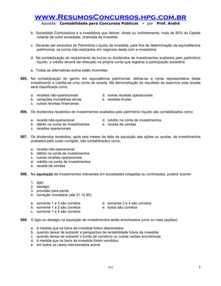 www.ResumosConcursos.hpg.com.br
             Apostila: Contabilidade para Concursos Públicos                – por    Prof. André

      b. Sociedade Controladora é a investidora que detiver, direta ou indiretamente, mais de 50% do Capital
         votante de outra sociedade, chamada de investida

      c. Deverão ser excluídos do Patrimônio Líquido da investida, para fins de determinação da equival6encia
         patrimonial, os lucros não-realizados em negócios desta com a investidora

      d. Na contabilização do recebimento de lucros ou dividendos de investimentos avaliados pelo patrimônio
         líquido, o crédito deverá ser efetuado na própria conta que registrar a participação societária

      e. Todas as alternativas acima estão incorretas

005. Na contabilização do ganho em equivalência patrimonial, debita-se a conta representativa deste
     investimento e credita-se uma conta de receita. Na demonstração do resultado do exercício esta receita
     será classificada como:

      a. receitas não-operacionais                 d. outras receitas operacionais
      b. variações monetárias ativas               e. receitas brutas
      c. outras receitas financeiras

006. Os dividendos recebidos de investimentos avaliados pelo patrimônio líquido são contabilizados como:

      a. receita não-operacional                   d. crédito na conta de investimentos
      b. débito na conta de investimentos          e. receita de vendas
      c. receitas operacionais

007. Os dividendos recebidos, após seis meses da data de aquisição das ações ou quotas, de investimentos
     avaliados pelo custo corrigido, são contabilizados como:

      a.   receita não-operacional
      b.   débito na conta de investimentos
      c.   outras receitas operacionais
      d.   crédito na conta de investimentos
      e.   receita de vendas

008. Na aquisição de investimentos relevantes em sociedades coligadas ou controladas, poderá ocorrer:

      1.   ágio
      2.   deságio
      3.   provisão para perda
      4.   correção monetária (até 31.12.95)

      a. somente 1 e 3 são corretos                d. somente 3 e 4 são corretos
      b. somente 1 e 2 são corretos                e. todos são corretos
      c. somente 1 e 4 são corretos

009. O ágio ou deságio na aquisição de investimentos serão amortizados (uma ou mais opções):

      a.   à medida que os bens da investida forem depreciados
      b.   quando deixar de subsistir a perspectiva de rentabilidade futura da investida
      c.   quando deixar de subsistir o fundo de comércio ou outras razões econômicas
      d.   à medida que os bens da investida forem vendidos
      e.   em todos os casos mencionados acima




                                                        161                                                 !
 