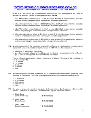 www.ResumosConcursos.hpg.com.br
              Apostila: Contabilidade para Concursos Públicos              – por    Prof. André

      60.000,00 e $ 80.000,00 e que os investimentos registrados no Ativo Permanente de Alfa, antes da
      equivalência, somavam $ 30.000,00, assinale a alternativa correta:

      a. a Cia. Alfa registrará uma exclusão de $ 16.000,00 na parte A do LALUR correspondente a resultados
         negativos em participações societárias avaliadas pela equival6encia patrimonial

      b. a Cia. Alfa registrará uma adição de $ 36.000,00 na parte A do LALUR correspondente a resultados
         negativos em participações societárias avaliadas pela equival6encia patrimonial

      c. a Cia. Alfa registrará uma exclusão de $ 36.000,00 na parte A Do LALUR correspondente a resultados
         positivos em participações societárias avaliadas pela equival6encia patrimonial

      d. a Cia. Alfa registrará uma adição de $ 6.000,00 na parte A do LALUR correspondente e resultados
         negativos em participações societárias avaliadas pela equival6encia patrimonial

      e. a Cia. Alfa registrará uma exclusão de $ 6.000,00 na parte A do LALUR correspondente a resultados
         positivos em participações societárias avaliadas pela equival6encia patrimonial


012. No início do exercício, A Cia. Investidora adquiriu 30% do Patrimônio Líquido da Cia. Investida, que era
     representado unicamente pela Conta Capital, no valor de $ 300 milhões. Sabendo-se que:

      a. a aquisição foi realizada por $ 90 milhões
      b. que a Cia. Investida é coligada da Investidora e este investimento é considerado relevante e influente
      c. que o Lucro Líquido do período da Investida foi de $ 100 milhões

      Pede-se indicar por quanto estará avaliado o investimento no Balanço Patrimonial da Cia. Investidora, no
      final do período (em $):
      a. 150 milhões
      b. 120 milhões
      c. 90 milhões
      d. 60 milhões
      e. n.d.a.


013. Na Demonstração do Resultado do Exercício da Cia. Investidora da questão anterior, aparecerá, como
     Resultado de Equivalência Patrimonial, uma receita de (considerados os dados da questão anterior):

      a.   $ 30 milhões
      b.   $ 60 milhões
      c.   $ 100 milhões
      d.   $ 200 milhões
      e.   $ n.d.a.

014. Se, após os lançamentos contábeis de ajustes do Investimento na Cia, Investidora, a Cia. Investida
     distribuir $ 50 milhões de dividendos, a Investidora fará o seguinte lançamento contábil:

      a. Débito: Caixa
         Crédito: Dividendos                      $ 15.000.000,00

      b. Débito: Caixa
         Crédito: Receita                         $ 15.000.000,00

      c. Débito: Caixa
         Crédito: Investimento                    $ 15.000.000,00

                                                      163                                                         !
 