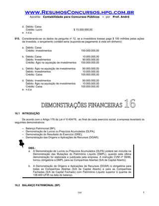 www.ResumosConcursos.hpg.com.br
             Apostila: Contabilidade para Concursos Públicos              – por    Prof. André


      d. Débito: Caixa
         Crédito: Lucro                           $ 15.000.000,00
      e. n.d.a.

015. Considerando-se os dados da pergunta no 12, se a investidora tivesse pago $ 100 milhões pelas ações
     da Investida, o lançamento contábil seria (supondo-se pagamento à vista em dinheiro):

      a. Débito: Caixa
         Crédito: Investimentos                          100.000.000,00

      b. Débito: Caixa                                    10.000.000,00
         Débito: Investimentos                            90.000.000,00
         Crédito: Ágio na aquisição de investimentos     100.000.000,00

      c. Débito: Ágio na aquisição de investimentos       90.000.000,00
         Débito: Investimentos                            10.000.000,00
         Crédito: Caixa                                  100.000.000,00

      d. Débito: Investimentos                            90.000.000,00
         Débito: Ágio na aquisição de investimentos       10.000.000,00
         Crédito: Caixa                                  100.000.000,00
      e. n.d.a.




16.1 INTRODUÇÃO

      De acordo com o Artigo 176 da Lei no 6.404/76, ao final de cada exercício social, a empresa levantará os
seguintes demonstrativos:

      –   Balanço Patrimonial (BP);
      –   Demonstração de Lucros ou Prejuízos Acumulados (DLPA);
      –   Demonstração do Resultado do Exercício (DRE);
      –   Demonstração das Origens e Aplicações de Recursos (DOAR).



            OBS.:
            a. A Demonstração de Lucros ou Prejuízos Acumulados (DLPA) poderá ser incluída na
               Demonstração das Mutações do Patrimônio Líquido (DMPL), quando esta última
               demonstração for elaborada e publicada pela empresa. A instrução CVM nº 59/86,
               tornou obrigatória a DMPL para as Companhias Abertas (S/A de Capital Aberto);

            b. A Demonstração de Origens e Aplicações de Recursos (DOAR) é obrigatória para
               todas as Companhias Abertas (S/A de Capital Aberto) e para as Companhias
               Fechadas (S/A de Capital Fechado) com Patrimônio Líquido superior à quantia de
               138.400 UFIR na data do balanço.


16.2 BALANÇO PATRIMONIAL (BP)

                                                       164                                                  !
 