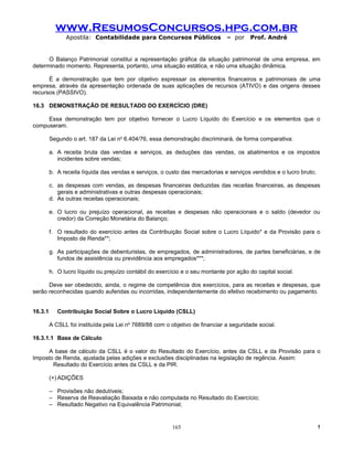 www.ResumosConcursos.hpg.com.br
               Apostila: Contabilidade para Concursos Públicos                 – por    Prof. André


      O Balanço Patrimonial constitui a representação gráfica da situação patrimonial de uma empresa, em
determinado momento. Representa, portanto, uma situação estática, e não uma situação dinâmica.

      É a demonstração que tem por objetivo expressar os elementos financeiros e patrimoniais de uma
empresa, através da apresentação ordenada de suas aplicações de recursos (ATIVO) e das origens desses
recursos (PASSIVO).

16.3 DEMONSTRAÇÃO DE RESULTADO DO EXERCÍCIO (DRE)

     Essa demonstração tem por objetivo fornecer o Lucro Líquido do Exercício e os elementos que o
compuseram.

         Segundo o art. 187 da Lei no 6.404/76, essa demonstração discriminará, de forma comparativa:

         a. A receita bruta das vendas e serviços, as deduções das vendas, os abatimentos e os impostos
            incidentes sobre vendas;

         b. A receita líquida das vendas e serviços, o custo das mercadorias e serviços vendidos e o lucro bruto;

         c. as despesas com vendas, as despesas financeiras deduzidas das receitas financeiras, as despesas
            gerais e administrativas e outras despesas operacionais;
         d. As outras receitas operacionais;

         e. O lucro ou prejuízo operacional, as receitas e despesas não operacionais e o saldo (devedor ou
            credor) da Correção Monetária do Balanço;

         f. O resultado do exercício antes da Contribuição Social sobre o Lucro Líquido* e da Provisão para o
            Imposto de Renda**;

         g. As participações de debenturistas, de empregados, de administradores, de partes beneficiárias, e de
            fundos de assistência ou previdência aos empregados***;

         h. O lucro líquido ou prejuízo contábil do exercício e o seu montante por ação do capital social.

      Deve ser obedecido, ainda, o regime de competência dos exercícios, para as receitas e despesas, que
serão reconhecidas quando auferidas ou incorridas, independentemente do efetivo recebimento ou pagamento.


16.3.1      Contribuição Social Sobre o Lucro Líquido (CSLL)

         A CSLL foi instituída pela Lei no 7689/88 com o objetivo de financiar a seguridade social.

16.3.1.1 Base de Cálculo

     A base de cálculo da CSLL é o valor do Resultado do Exercício, antes da CSLL e da Provisão para o
Imposto de Renda, ajustada pelas adições e exclusões disciplinadas na legislação de regência. Assim:
       Resultado do Exercício antes da CSLL e da PIR.

         (+) ADIÇÕES

         – Provisões não dedutíveis;
         – Reserva de Reavaliação Baixada e não computada no Resultado do Exercício;
         – Resultado Negativo na Equivalência Patrimonial;


                                                         165                                                        !
 