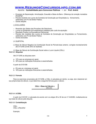 www.ResumosConcursos.hpg.com.br
            Apostila: Contabilidade para Concursos Públicos              – por    Prof. André

      – Encargos de Depreciação, Amortização, Exaustão e Baixa de Bens - Diferença de correção monetária
        IPC/BTNF;
      – Parcela recebida nos Lucros de Contratos de Construção por Empreitada ou fornecimento,
        celebrados com PJ de Direito Público;
      – Outras adições.

      (-) EXCLUSÕES

      – Reversão dos Saldos das Provisões não Dedutíveis;
      – Lucros ou Dividendos de Investimentos avaliados pelo custo de aquisição;
      – Resultado Positivo na Equivalência Patrimonial;
      – Parcela não recebida dos Lucros de Contratos de Construção por Empreitadas ou Fornecimento,
        celebrados com PJ de Direito Público
      – Outras exclusões

      (=) SUBTOTAL

      (-) Base de Cálculo Negativa da Contribuição Social do Período-base anterior, corrigida monetariamente
          até 31/12/95 (Limite 30% do Subtotal)

      (=) Base de Cálculo da Contribuição Social sobre o Lucro Líquido (CSLL)
16.3.1.2 Alíquotas

      Até 31/12/95 as alíquotas eram:

      a. 10% para as empresas em geral;
      b. 30% para as instituições financeiras e assemelhadas.

      A partir de 01/01/96:

      a. 8% para as empresas em geral;
      b. 18% para as instituições financeiras e assemelhadas.


16.3.1.3 Fórmula

      Para os exercícios encerrados até 31/12/96, a CSLL é calculada por dentro, ou seja, ela é dedutível em
sua própria base de cálculo, o que determina a seguinte fórmula para o cálculo.


                                    CSLL = Base de Cálculo x
                                                 alíquota


16.3.1.4 A CSSL

      A partir de 01/01/97, é calculada de acordo com os artigos 28 a 30 da Lei no 9.430/96, multiplicando-se
sua base de cálculo pela alíquota.

16.3.1.5 Contabilização

      CSLL
      CSLL a Recolher

      Exemplo:

                                                    166                                                    !
 