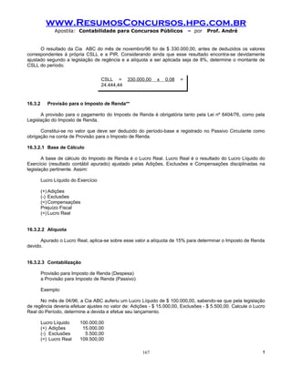 www.ResumosConcursos.hpg.com.br
               Apostila: Contabilidade para Concursos Públicos                – por   Prof. André


      O resultado da Cia ABC do mês de novembro/96 foi de $ 330.000,00, antes de deduzidos os valores
correspondentes à própria CSLL e a PIR. Considerando ainda que esse resultado encontra-se devidamente
ajustado segundo a legislação de regência e a alíquota a ser aplicada seja de 8%, determine o montante de
CSLL do período.

                                      CSLL =      330.000,00   x   0,08   =
                                      24.444,44
                                                   1 + 0,08

16.3.2      Provisão para o Imposto de Renda**

      A provisão para o pagamento do Imposto de Renda é obrigatória tanto pela Lei nº 6404/76, como pela
Legislação do Imposto de Renda.

      Constitui-se no valor que deve ser deduzido do período-base e registrado no Passivo Circulante como
obrigação na conta de Provisão para o Imposto de Renda.

16.3.2.1 Base de Cálculo

       A base de cálculo do Imposto de Renda é o Lucro Real. Lucro Real é o resultado do Lucro Líquido do
Exercício (resultado contábil apurado) ajustado pelas Adições, Exclusões e Compensações disciplinadas na
legislação pertinente. Assim:

         Lucro Líquido do Exercício

         (+) Adições
         (-) Exclusões
         (=) Compensações
         Prejuízo Fiscal
         (=) Lucro Real


16.3.2.2 Alíquota

      Apurado o Lucro Real, aplica-se sobre esse valor a alíquota de 15% para determinar o Imposto de Renda
devido.


16.3.2.3 Contabilização

         Provisão para Imposto de Renda (Despesa)
         a Provisão para Imposto de Renda (Passivo)

         Exemplo:

      No mês de 04/96, a Cia ABC auferiu um Lucro Líquido de $ 100.000,00, sabendo-se que pela legislação
de regência deveria efetuar ajustes no valor de: Adições - $ 15.000,00, Exclusões - $ 5.500,00. Calcule o Lucro
Real do Período, determine a devida e efetue seu lançamento.

         Lucro Líquido     100.000,00
         (+) Adições        15.000,00
         (-) Exclusões       5.500,00
         (=) Lucro Real    109.500,00

                                                        167                                                  !
 