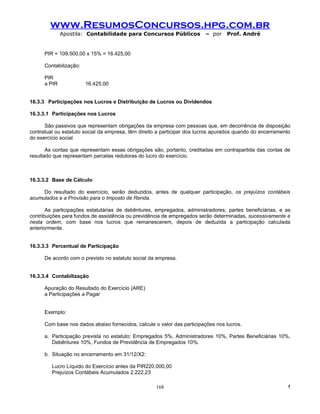 www.ResumosConcursos.hpg.com.br
              Apostila: Contabilidade para Concursos Públicos            – por    Prof. André


      PIR = 109.500,00 x 15% = 16.425,00

      Contabilização:

      PIR
      a PIR             16.425,00


16.3.3 Participações nos Lucros e Distribuição de Lucros ou Dividendos

16.3.3.1 Participações nos Lucros

      São passivos que representam obrigações da empresa com pessoas que, em decorrência de disposição
contratual ou estatuto social da empresa, têm direito a participar dos lucros apurados quando do encerramento
do exercício social.

       As contas que representam essas obrigações são, portanto, creditadas em contrapartida das contas de
resultado que representam parcelas redutoras do lucro do exercício.



16.3.3.2 Base de Cálculo

     Do resultado do exercício, serão deduzidos, antes de qualquer participação, os prejuízos contábeis
acumulados e a Provisão para o Imposto de Renda.

       As participações estatutárias de debêntures, empregados, administradores, partes beneficiárias, e as
contribuições para fundos de assistência ou previdência de empregados serão determinadas, sucessivamente e
nesta ordem, com base nos lucros que remanescerem, depois de deduzida a participação calculada
anteriormente.


16.3.3.3 Percentual de Participação

      De acordo com o previsto no estatuto social da empresa.


16.3.3.4 Contabilização

      Apuração do Resultado do Exercício (ARE)
      a Participações a Pagar


      Exemplo:

      Com base nos dados abaixo fornecidos, calcule o valor das participações nos lucros.

      a. Participação prevista no estatuto: Empregados 5%, Administradores 10%, Partes Beneficiárias 10%,
         Debêntures 10%, Fundos de Previdência de Empregados 10%.

      b. Situação no encerramento em 31/12/X2:

         Lucro Líquido do Exercício antes da PIR220.000,00
         Prejuízos Contábeis Acumulados 2.222,23

                                                    168                                                    !
 