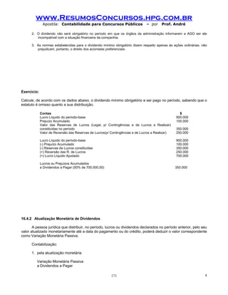 www.ResumosConcursos.hpg.com.br
              Apostila: Contabilidade para Concursos Públicos                 – por     Prof. André

      2. O dividendo não será obrigatório no período em que os órgãos da administração informarem a AGO ser ele
         incompatível com a situação financeira da companhia.

      3. As normas estabelecidas para o dividendo mínimo obrigatório dizem respeito apenas às ações ordinárias; não
         prejudicam, portanto, o direito dos acionistas preferenciais.




Exercício:

Calcule, de acordo com os dados abaixo, o dividendo mínimo obrigatório a ser pago no período, sabendo que o
estatuto é omisso quanto a sua distribuição.

             Contas                                                                                $
             Lucro Líquido do período-base                                                       900.000
             Prejuízo Acumulado                                                                  100.000
             Valor das Reservas de Lucros (Legal, p/ Contingências e de Lucros a Realizar)
             constituídas no período                                                             350.000
             Valor de Reversão das Reservas de Lucros(p/ Contingências e de Lucros a Realizar)   250.000

             Lucro Líquido do período-base                                                       900.000
             (-) Prejuízo Acumulado                                                              100.000
             (-) Reservas de Lucros constituídas                                                 350.000
             (+) Reversão das R. de Lucros                                                       250.000
             (=) Lucro Líquido Ajustado                                                          700.000

             Lucros ou Prejuízos Acumulados
             a Dividendos a Pagar (50% de 700.000,00)                                            350.000




16.4.2 Atualização Monetária de Dividendos

       A pessoa jurídica que distribuir, no período, lucros ou dividendos declarados no período anterior, pelo seu
valor atualizado monetariamente até a data do pagamento ou do crédito, poderá deduzir o valor correspondente
como Variação Monetária Passiva.

      Contabilização:

      1. pela atualização monetária

         Variação Monetária Passiva
         a Dividendos a Pagar

                                                         171                                                     !
 