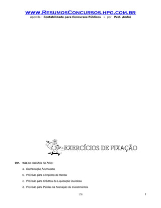 www.ResumosConcursos.hpg.com.br
            Apostila: Contabilidade para Concursos Públicos   – por   Prof. André




001. Não se classifica no Ativo:

      a. Depreciação Acumulada

      b. Provisão para o Imposto de Renda

      c. Provisão para Créditos de Liquidação Duvidosa

      d. Provisão para Perdas na Alienação de Investimentos

                                                   178                              !
 