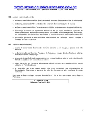 www.ResumosConcursos.hpg.com.br
             Apostila: Contabilidade para Concursos Públicos              – por    Prof. André



002. Assinale a alternativa incorreta:

      a. No Balanço, as contas do Passivo serão classificadas em ordem decrescente do grau de exigibilidade

      b. No Balanço, as contas de Ativo serão dispostas em ordem decrescente do grau de liquidez

      c. No Balanço, as contas do Ativo Permanente serão divididas em Investimentos, Imobilizado e Diferido

      d. No Balanço, as contas que representam direitos que têm por objeto mercadorias e produtos do
         comércio da empresa, assim como matérias-primas, produtos em fabricação e bens em almoxarifado,
         são avaliadas pelo valor de mercado, quando esse for o costume mercantil aceito pela técnica contábil

      e. No Balanço, as contas do Ativo Circulante serão divididas em Disponível, Créditos, Estoques e
         Despesas do Exercício Seguinte


003. Identifique a afirmativa falsa:

      a. a conta do capital social discriminará o montante subscrito e, por dedução, a parcela ainda não
         realizada

      b. na Demonstração das Origens e Aplicações de Recursos, a redução do Ativo Realizável a Longo
         Prazo é considerada uma aplicação

      c. lançamento de transferência é aquele que promove a regularização do saldo de conta indevidamente
         debitada ou creditada sem necessidade de estorno

      d. o valor das Ações em Tesouraria, adquiridas de acionista retirante, será classificado como parcela
         subtrativa do Patrimônio Líquido

      e. as sociedades por ações devem indicar, nas Notas Explicativas que complementam as
         Demonstrações Financeiras, o aumento de valor de elementos do ativo resultante de novas
         avaliações

      Com base no Balanço abaixo, responda às questões nos 004 e 005, relacionadas com o Balanço
      Patrimonial:

                                    Cia. Comercial SILPA
                                 Balancete Final em 31.12.X4




                                                     179                                                      !
 