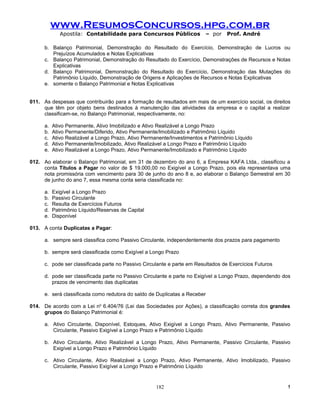 www.ResumosConcursos.hpg.com.br
              Apostila: Contabilidade para Concursos Públicos             – por    Prof. André

      b. Balanço Patrimonial, Demonstração do Resultado do Exercício, Demonstração de Lucros ou
         Prejuízos Acumulados e Notas Explicativas
      c. Balanço Patrimonial, Demonstração do Resultado do Exercício, Demonstrações de Recursos e Notas
         Explicativas
      d. Balanço Patrimonial, Demonstração do Resultado do Exercício, Demonstração das Mutações do
         Patrimônio Líquido, Demonstração de Origens e Aplicações de Recursos e Notas Explicativas
      e. somente o Balanço Patrimonial e Notas Explicativas


011. As despesas que contribuirão para a formação de resultados em mais de um exercício social, os direitos
     que têm por objeto bens destinados à manutenção das atividades da empresa e o capital a realizar
     classificam-se, no Balanço Patrimonial, respectivamente, no:

      a.   Ativo Permanente, Ativo Imobilizado e Ativo Realizável a Longo Prazo
      b.   Ativo Permanente/Diferido, Ativo Permanente/Imobilizado e Patrimônio Líquido
      c.   Ativo Realizável a Longo Prazo, Ativo Permanente/Investimentos e Patrimônio Líquido
      d.   Ativo Permanente/Imobilizado, Ativo Realizável a Longo Prazo e Patrimônio Líquido
      e.   Ativo Realizável a Longo Prazo, Ativo Permanente/Imobilizado e Patrimônio Líquido

012. Ao elaborar o Balanço Patrimonial, em 31 de dezembro do ano 6, a Empresa KAFA Ltda., classificou a
     conta Títulos a Pagar no valor de $ 19.000,00 no Exigível a Longo Prazo, pois ela representava uma
     nota promissória com vencimento para 30 de junho do ano 8 e, ao elaborar o Balanço Semestral em 30
     de junho do ano 7, essa mesma conta seria classificada no:

      a.   Exigível a Longo Prazo
      b.   Passivo Circulante
      c.   Resulta de Exercícios Futuros
      d.   Patrimônio Líquido/Reservas de Capital
      e.   Disponível

013. A conta Duplicatas a Pagar:

      a. sempre será classifica como Passivo Circulante, independentemente dos prazos para pagamento

      b. sempre será classificada como Exigível a Longo Prazo

      c. pode ser classificada parte no Passivo Circulante e parte em Resultados de Exercícios Futuros

      d. pode ser classificada parte no Passivo Circulante e parte no Exigível a Longo Prazo, dependendo dos
         prazos de vencimento das duplicatas

      e. será classificada como redutora do saldo de Duplicatas a Receber

014. De acordo com a Lei no 6.404/76 (Lei das Sociedades por Ações), a classificação correta dos grandes
     grupos do Balanço Patrimonial é:

      a. Ativo Circulante, Disponível, Estoques, Ativo Exigível a Longo Prazo, Ativo Permanente, Passivo
         Circulante, Passivo Exigível a Longo Prazo e Patrimônio Líquido

      b. Ativo Circulante, Ativo Realizável a Longo Prazo, Ativo Permanente, Passivo Circulante, Passivo
         Exigível a Longo Prazo e Patrimônio Líquido

      c. Ativo Circulante, Ativo Realizável a Longo Prazo, Ativo Permanente, Ativo Imobilizado, Passivo
         Circulante, Passivo Exigível a Longo Prazo e Patrimônio Líquido


                                                      182                                                 !
 
