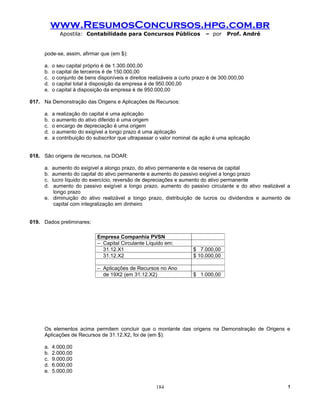 www.ResumosConcursos.hpg.com.br
             Apostila: Contabilidade para Concursos Públicos                – por    Prof. André


     pode-se, assim, afirmar que (em $):

     a.   o seu capital próprio é de 1.300.000,00
     b.   o capital de terceiros é de 150.000,00
     c.   o conjunto de bens disponíveis e direitos realizáveis a curto prazo é de 300.000,00
     d.   o capital total à disposição da empresa é de 950.000,00
     e.   o capital à disposição da empresa é de 950.000,00

017. Na Demonstração das Origens e Aplicações de Recursos:

     a.   a realização do capital é uma aplicação
     b.   o aumento do ativo diferido é uma origem
     c.   o encargo de depreciação é uma origem
     d.   o aumento do exigível a longo prazo é uma aplicação
     e.   a contribuição do subscritor que ultrapassar o valor nominal da ação é uma aplicação


018. São origens de recursos, na DOAR:

     a. aumento do exigível a alongo prazo, do ativo permanente e da reserva de capital
     b. aumento do capital do ativo permanente e aumento do passivo exigível a longo prazo
     c. lucro líquido do exercício, reversão de depreciações e aumento do ativo permanente
     d.  aumento do passivo exigível a longo prazo, aumento do passivo circulante e do ativo realizável a
         longo prazo
     e. diminuição do ativo realizável a longo prazo, distribuição de lucros ou dividendos e aumento de
         capital com integralização em dinheiro


019. Dados preliminares:

                             Empresa Companhia PVSN
                             – Capital Circulante Líquido em:
                               31.12.X1                                $ 7.000,00
                               31.12.X2                                $ 10.000,00

                             – Aplicações de Recursos no Ano
                               de 19X2 (em 31.12.X2)                   $ 1.000,00




     Os elementos acima permitem concluir que o montante das origens na Demonstração de Origens e
     Aplicações de Recursos de 31.12.X2, foi de (em $):

     a.   4.000,00
     b.   2.000,00
     c.   9.000,00
     d.   6.000,00
     e.   5.000,00


                                                       184                                             !
 