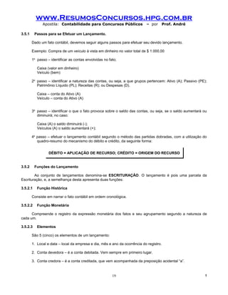 www.ResumosConcursos.hpg.com.br
              Apostila: Contabilidade para Concursos Públicos               – por    Prof. André

3.5.1     Passos para se Efetuar um Lançamento.

        Dado um fato contábil, devemos seguir alguns passos para efetuar seu devido lançamento.

        Exemplo: Compra de um veículo à vista em dinheiro no valor total de $ 1.000,00

        1o passo – identificar as contas envolvidas no fato;

           Caixa (valor em dinheiro)
           Veículo (bem)

        2o passo – identificar a natureza das contas, ou seja, a que grupos pertencem: Ativo (A); Passivo (PE);
           Patrimônio Líquido (PL); Receitas (R); ou Despesas (D).

           Caixa – conta do Ativo (A)
           Veículo – conta do Ativo (A)


        3o passo – identificar o que o fato provoca sobre o saldo das contas, ou seja, se o saldo aumentará ou
           diminuirá; no caso:

           Caixa (A) o saldo diminuirá (-);
           Veículos (A) o saldo aumentará (+);

        4o passo – efetuar o lançamento contábil segundo o método das partidas dobradas, com a utilização do
           quadro-resumo do mecanismo do débito e crédito, da seguinte forma:


                  DÉBITO = APLICAÇÃO DE RECURSO; CRÉDITO = ORIGEM DO RECURSO


3.5.2     Funções do Lançamento

        Ao conjunto de lançamentos denomina-se ESCRITURAÇÂO. O lançamento é pois uma parcela da
Escrituração, e, a semelhança desta apresenta duas funções:

3.5.2.1    Função Histórica

        Consiste em narrar o fato contábil em ordem cronológica.

3.5.2.2    Função Monetária

      Compreende o registro da expressão monetária dos fatos e seu agrupamento segundo a natureza de
cada um.

3.5.2.3    Elementos

        São 5 (cinco) os elementos de um lançamento:

        1. Local e data – local da empresa e dia, mês e ano da ocorrência do registro.

        2. Conta devedora – é a conta debitada. Vem sempre em primeiro lugar.

        3. Conta credora – é a conta creditada, que vem acompanhada da preposição acidental “a”.


                                                         19                                                   !
 