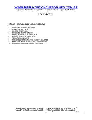 www.ResumosConcursos.hpg.com.br
          Apostila: Contabilidade para Concursos Públicos   – por   Prof. André




MÓDULO I: CONTABILIDADE – NOÇÕES BÁSICAS

1    CONCEITO DE CONTABILIDADE
2    CAMPO DE APLICAÇÃO
3    OBJETO DE ESTUDO
4    CONCEITO DE PATRIMÔNIO
5    FINALIDADES DA CONTABILIDADE
6    USUÁRIOS DA CONTABILIDADE
7    TÉCNICAS CONTÁBEIS
8    PRINCÍPIOS FUNDAMENTAIS DA CONTABILIDADE
9    FUNÇÃO ADMINISTRATIVA DA CONTABILIDADE
10   FUNÇÃO ECONÔMICA DA CONTABILIDADE




                                           2                                      !
 