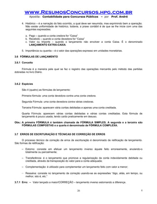 www.ResumosConcursos.hpg.com.br
            Apostila: Contabilidade para Concursos Públicos            – por    Prof. André

     4. Histórico – é a narração do fato ocorrido, a qual deve ser resumida, mas exprimindo bem a operação.
        Não existe uniformidade de histórico, todavia, a praxe contábil é de que se lhe inicie com uma das
        seguintes expressões:

        a. Pago – quando a conta credora for “Caixa”
        b. Recebido – quando a conta devedora for “Caixa”
        c. Valor ou Importe – quando o lançamento não envolver a conta Caixa. É o denominado
           LANÇAMENTO EXTRA-CAIXA.

     5. Importância ou quantia – é o valor das operações expresso em unidades monetárias.

3.6 FÓRMULAS DE LANÇAMENTO

3.6.1 Conceito

      Fórmula é a maneira pela qual se faz o registro das operações mercantis pelo método das partidas
dobradas no livro Diário.



3.6.2 Espécies

     São 4 (quatro) as fórmulas de lançamento:

     Primeira fórmula: uma conta devedora contra uma conta credora.

     Segunda Fórmula: uma conta devedora contra várias credoras.

     Terceira Fórmula: aparecem vária contas debitadas e apenas uma conta creditada.

     Quarta Fórmula: aparecem várias contas debitadas e várias contas creditadas. Esta fórmula de
     lançamento é pouco usada, tendo caído praticamente em desuso.

Obs.: A primeira FÓRMULA é também chamada de FÓRMULA SIMPLES. A segunda e a terceira são
      FÓRMULAS COMPOSTAS e a quarta é denominada de FÓRMULA COMPLEXA.


3.7 ERROS DE ESCRITURAÇÃO E TÉCNICAS DE CORREÇÃO DE ERROS

      O processo técnico de correção de erros de escrituração é denominado de retificação de lançamento.
São formas de retificação:

     – Estorno: consiste em efetuar um lançamento inverso àquele feito erroneamente, anulando-o
       totalmente ou parcialmente;

     – Transferência: é o lançamento que promove a regularização da conta indevidamente debitada ou
       creditada, através da transposição do valor para a conta adequada;

     – Complementação: é utilizado para complementar um lançamento feito com valor a menor;

     – Ressalva: consiste no lançamento de correção usando-se as expressões “digo, aliás, em tempo, ou
        melhor, isto é, etc.”

3.7.1 Erro: – Valor lançado a maior/CORREÇÃO – lançamento inverso estornando a diferença.


                                                   20                                                    !
 