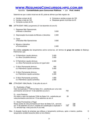 www.ResumosConcursos.hpg.com.br
            Apostila: Contabilidade para Concursos Públicos                 – por     Prof. André

     Sabendo-se que o saldo inicial era de 50, pode-se afirmar que falta registro de:

     a. Vendas a prazo de 40                               d. Compras e vendas a prazo de 100
     b. Vendas a vista de 100                              e. Despesas gerais incorridas de 40
     c. Compras a prazo de 40

008. (AFTN-ESAF-1989) Lançamento (31 de dezembro do ano 8):

     1. Despesas Não Operacionais
        a Móveis e Utensílios                                   3.000

     2. Depreciação Acumulada de Móveis e Utensílios            2.400

     3. Caixa
        a Receitas Não Operacionais                             3.000

     4. Móveis e Utensílios
        a Fornecedores                                          2.400

     Da análise conjunta dos lançamentos acima concluí-se, em termos de grupo de contas do Balanço
     Patrimonial, que:

     a. O Patrimônio Líquido diminuiu                        2.400
        e o Ativo Circulante diminuiu                        3.000

     b. O Patrimônio Líquido diminuiu                        2.400
        e o Ativo Permanente aumentou em igual valor

     c. O Ativo Permanente diminuiu                            600
        e o Patrimônio Líquido aumentou                      5.400

     d. O Ativo Permanente diminuiu                            600
        e o Patrimônio Líquido aumentou                      2.400

     e. O Ativo Permanente aumentou                          1.800
        e o Patrimônio Líquido aumentou                      2.400

009. (TTN-ESAF-1994) Recife, 13 de julho do ano 4.

      D – Duplicatas a Pagar
      Valor da duplicata no 73/94 da Setex S.A., substituída por uma nota
      promissória vencível em 13 de setembro ao ano 4.                         700

      D – Juros Passivos
      4% sobre o valor da duplicata 73/94 da Setex S.A., substituída por        28
      nota promissória vencível em 13 de setembro ao ano 4.

      C – Notas Promissórias a Pagar
      Nosso aceite de nota promissória em favor da Setex S.A., vencível           _      728
      em 13 de setembro do ano 4, emitida em substituição à duplicata n2       728       728
      73, vencida hoje, mais juros de 2% ao mês.

Obs.: A situação líquida da empresa que efetuou o lançamento continuou, após o mesmo, positiva.     O
      lançamento contábil transcrito (feito no livro Diário):


                                                      25                                            !
 