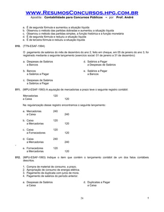 www.ResumosConcursos.hpg.com.br
              Apostila: Contabilidade para Concursos Públicos                  – por      Prof. André


      a.   É de segunda fórmula e aumentou a situação líquida
      b.   Observou o método das partidas dobradas e aumentou a situação líquida
      c.   Observou o método das partidas simples, a função histórica e a função monetária
      d.   É de segunda fórmula e reduziu a situação líquida
      e.   É de terceira fórmula e reduziu a situação líquida

010. (TTN-ESAF-1994)

      O pagamento de salários do mês de dezembro do ano 2, feito em cheque, em 05 de janeiro do ano 3, foi
      registrado mediante o seguinte lançamento (exercício social: 01 de janeiro a 31 de dezembro):

      a. Despesas de Salários                                 d. Salários a Pagar
         a Bancos                                                a Despesas de Salários

      b. Bancos                                               e. Salários a Pagar
         a Salários a Pagar                                      a Bancos

      c. Despesas de Salários
         a Salários a Pagar

011. (MPU-ESAF-1993) A aquisição de mercadorias a prazo teve o seguinte registro contábil:

      Mercadorias               120
      a Caixa                            120

      Na regularização desse registro encontramos o seguinte lançamento:

      a. Mercadorias            240
         a Caixa                         240

      b. Caixa                  120
         a Mercadorias                   120

      c. Caixa                  120
         a Fornecedores                  120

      d. Caixa                  240
         a Mercadorias                   240
-
      e. Fornecedores           120
         a Mercadorias                   120

012. (MPU-ESAF-1993) Indique o item que contém o lançamento contábil de um dos fatos contábeis
     descritos.

      1.   Compra de material de consumo, a prazo.
      2.   Apropriação de consumo de energia elétrica.
      3.   Pagamento de duplicata com juros de mora.
      4.   Pagamento de salários do período anterior.

      a. Despesas de Salários                                 d. Duplicatas a Pagar
         a Caixa                                                 a Caixa



                                                         26                                              !
 