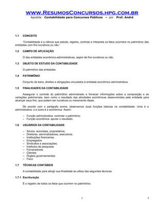 www.ResumosConcursos.hpg.com.br
             Apostila: Contabilidade para Concursos Públicos                 – por     Prof. André




1.1   CONCEITO

      “Contabilidade é a ciência que estuda, registra, controla e interpreta os fatos ocorridos no patrimônio das
entidades com fins lucrativos ou não.”

1.2   CAMPO DE APLICAÇÃO

      O das entidades econômico-administrativas, sejam de fins lucrativos ou não.

1.3   OBJETO DE ESTUDO DA CONTABILIDADE

      O patrimônio das entidades.

1.4   PATRIMÔNIO

      Conjunto de bens, direitos e obrigações vinculados à entidade econômico administrativa.

1.5   FINALIDADES DA CONTABILIDADE

      Assegurar o controle do patrimônio administrado e fornecer informações sobre a composição e as
variações patrimoniais, bem como o resultado das atividades econômicas desenvolvidas pela entidade para
alcançar seus fins, que podem ser lucrativos ou meramente ideais.

     De acordo com o parágrafo acima, observamos duas funções básicas na contabilidade. Uma é a
administrativa, e a outra é a econômica. Assim:

      – Função administrativa: controlar o patrimônio
      – Função econômica: apurar o resultado.

1.6   USUÁRIOS DA CONTABILIDADE:

      –   Sócios, acionistas, proprietários;
      –   Diretores, administradores, executivos;
      –   Instituições financeiras;
      –   Empregados
      –   Sindicatos e associações;
      –   Institutos de pesquisas
      –   Fornecedores
      –   Clientes
      –   Órgãos governamentais
      –   Fisco

1.7   TÉCNICAS CONTÁBEIS

      A contabilidade para atingir sua finalidade se utiliza das seguintes técnicas.

1.7.1 Escrituração

      É o registro de todos os fatos que ocorrem no patrimônio.




                                                        3                                                      !
 