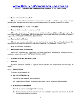 www.ResumosConcursos.hpg.com.br
             Apostila: Contabilidade para Concursos Públicos            – por    Prof. André




4.3.2 Superveniências e insubsistências

      São as ocorrências havidas no patrimônio, trazendo-lhes variações quantitativas, e que independem dos
atos da gestão, tais variações patrimoniais são resultantes de fatos contingentes, imprevistos ou fortuitos.


4.4    CLASSIFICAÇÃO DOS FATOS CONTÁBEIS

4.4.1 Fato contábil permutativo (ou compensativo)

      São os que não provocam alterações no valor do Patrimônio Líquido (PL) ou na Situação Líquida (SL),
mas podem modificar a composi9ão dos demais elementos patrimoniais, determinam uma variação específica
do patrimônio (VARIAÇAO PATRIMONIAL QUALITATIVA).

4.4.2 Fato contábil modificativo

      São os que provocam alterações no valor do Patrimônio Líquido (PL) ou Situação Líquida (SL),
determinando uma variação quantitativa do patrimônio (VARIAÇÃO PATRIMONIAL QUANTITATIVA).

       Pode ser: diminutivo aumentativo.

4.4.3 Fato contábil misto (ou composto)

      São os que combinam fatos permutativos com fatos modificativos, determinando variação qualitativa e
quantitativa do patrimônio, ou VARIAÇÃO PATRIMONIAL MISTA.


4.5.   SUPERVENIÊNCIA E INSUBSISTÊNCIA

4.5.1 Conceito

      Eventuais alterações positivas ou negativas da Situação Líquida, independentes de intervenção da
gestão.

4.5.1.1   Superveniência

       Provocam aumento e pode ser:

       a. SUPERVENIÊNCIA ATIVA

          Aumento do ativo (variação patrimonial ativa).

          Ex: Recebimento de valores provenientes de prêmios, loterias, herança ou legado doação.


       b. SUPERVENIENCIA PASSIVA

          Aumento do passivo (variação patrimônio passiva)

          Ex: Reconhecimento de dívidas anteriormente não registradas no passivo, provenientes de decisão
              judicial ou de outros casos fortuitos.

                                                       30                                                  !
 