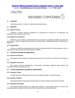 www.ResumosConcursos.hpg.com.br
             Apostila: Contabilidade para Concursos Públicos                 – por   Prof. André

       d. Elevou o Passivo
       e. Reduziu o Passivo




5.1    CONCEITO

       Normas que orientam o controle e o registro dos fatos patrimoniais.

5.2    ESPÉCIES

5.2.1 Regime de Caixa

      Considere no registro contábil do pagamento ou recebimento no momento de sua efetivação, não
importando a que período se refere o fato.

5.2.2 Regime de Competência

     Determina que as receitas e as despesas devem ser incluídas na apuração do resultado do período em
que ocorrerem, sempre simultaneamente quando se correlacionarem, independentemente de recebimento ou
pagamento.

5.2.3 Regime Misto

       Consiste no registro das despesas quando incorridas independentemente de estarem pagas ou não, e o
registro das receitas somente quando efetivamente recebidas.

5.3    ADOÇÃO DO REGIME DE COMPETÊNCIA

5.3.1 Receitas do Exercício

       São aquelas ganhas (geradas, realizadas) nesse período, não importando se tenham sido recebidas ou
não.

5.3.2 Despesas do Exercício

      São aquelas incorridas (materializadas, concretizadas, consumidas, utilizadas) nesse período, não
importando se tenham sido pagas ou não.

5.4    FATOS GERADORES DO REGIME DE COMPETÊNCIA

5.4.1 Despesas a Pagar

       É aquela incorrida (o fato gerador ocorreu) dentro do período contábil, mas ainda não paga.

5.4.2 Receitas a Receber

       São aquelas ganhas (o fato gerador ocorreu) dentro do período contábil, mas ainda não recebidas.

5.4.3 Despesas Antecipadas

     São aquelas despesas pagas (ou a pagar) pela empresa e o fato gerador ainda não ocorreu. São
despesas pagas (ou a pagar) em um período e que correspondem a período(s) seguinte(s).

                                                       34                                                 !
 