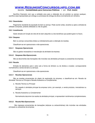 www.ResumosConcursos.hpg.com.br
             Apostila: Contabilidade para Concursos Públicos              – por    Prof. André

       Sacrifício financeiro com que a entidade arca para a obtenção de um produto ou serviço qualquer,
sacrifício esse representado por entrega ou promessa de entrega de ativos (normalmente em dinheiro).


5.6.2 Desembolso

       Pagamento resultante da aquisição do bem ou serviço. Pode ocorrer antes, durante ou após a entrada da
utilidade comprada, portanto defasada ou não do gasto.

5.6.3 Investimento

      Gasto ativado em função da vida útil do bem adquirido ou dos benefícios que poderá gerar no futuro.

5.6.4 Despesa

      Bem ou serviço consumidos direta ou indiretamente pare a obtenção de receitas.

      Classificam-se em operacionais e não-operacionais.

5.6.4.1   Despesas Operacionais

      São os gastos necessários à manutenção da atividade da empresa.

5.6.4.2   Despesas Não-Operacionais

      São as decorrentes das transações não incluídas nas atividades principais ou acessórias da empresa.

5.6.5 Receita

     Entrada de elementos pare o ativo sob a forma de dinheiro ou de direitos a receber, correspondente
normalmente a venda de bens ou serviços.

      Classificam-se em operacionais e não-operacionais.

5.6.5.1   Receitas Operacionais

       São as receitas provenientes do objeto de exploração da empresa, e classificam-se em: Receita da
Atividade Técnica ou Principal e Receita Acessória ou Complementar.

      a. Receita Técnica ou Principal

          Diz respeito à atividade principal da empresa como, por exemplo, a venda produtos, mercadorias ou
          serviços.

      b. Receita Acessória ou Complementar

          Normalmente decorrem da receita da atividade principal, e representam rendimentos complementares.


5.6.5.2   Receita Não-Operacionais

        São ingressos provenientes de transações (atípicas ou extraordinárias) não incluídas nas atividades
principais ou acessórias da empresa.




                                                     36                                                     !
 