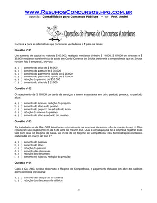 www.ResumosConcursos.hpg.com.br
                 Apostila: Contabilidade para Concursos Públicos           – por   Prof. André




Escreva V para as alternativas que considerar verdadeiras e F para as falsas:

Questão no 01

Um aumento de capital no valor de $ 60.000, realizado mediante dinheiro $ 10.000, $ 15.000 em cheques e $
35.000 mediante transferência de saldo em Conta-Corrente de Sócios (referente a empréstimos que os Sócios
haviam feito à empresa), provoca:

a.   (   )   aumento do ativo de $ 60.000
b.   (   )   aumento do passivo de $ 35.000
c.   (   )   aumento do patrimônio líquido de $ 25.000
d.   (   )   aumento do patrimônio líquido de $ 35.000
e.   (   )   redução do passivo de $ 35.000
f.   (   )   aumento do ativo de $ 25.000

Questão no 02

O recebimento de $ 10.000 por conta de serviços a serem executados em outro período provoca, no período
atual:

a.   (   )   aumento do lucro ou redução do prejuízo
b.   (   )   aumento do ativo e do passivo
c.   (   )   aumento do prejuízo ou redução do lucro
d.   (   )   redução do ativo e do passivo
e.   (   )   aumento do ativo e redução do passivo

Questão no 03

Os trabalhadores da Cia. ABC trabalharam normalmente na empresa durante o mês de março do ano 4. Eles
receberam seu pagamento no dia 5 de abril do mesmo ano. Qual a conseqüência de a empresa registrar esse
fato com base no Regime de Caixa, ao invés de no Regime de Competência, nas demonstrações contábeis
elaboradas em março do ano 4?

a.   (   )   aumento do passivo
b.   (   )   aumento do ativo
c.   (   )   redução do passivo
d.   (   )   aumento das despesas
e.   (   )   redução das despesas
f.   (   )   aumento no lucro ou redução do prejuízo

Questão no 04

Caso a Cia. ABC tivesse observado o Regime de Competência, o pagamento efetuado em abril dos salários
acima referidos provocaria:

a. ( ) aumento das despesas de salários
b. ( ) redução das despesas de salários


                                                         38                                             !
 