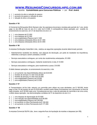 www.ResumosConcursos.hpg.com.br
                 Apostila: Contabilidade para Concursos Públicos          – por    Prof. André

c. ( ) aumento do ativo e redução do passivo
d. ( ) aumento do passivo e redução do ativo
e. ( ) redução do ativo e do passivo


Questão no 05

A Comercial de Brinquedos Brink Sempre Ltda. fez assinatura de jornais e revistas pelo período de 1 ano, tendo
pago no ato (10 de maio do ano 2) o valor de $ 3.000. A conseqüência dessa operação, por ocasião do
encerramento do exercício, em 31 de dezembro do ano 2, é:

a.   (   )   uma despesa de $ 3.000
b.   (   )   uma despesa de $ 2.000
c.   (   )   uma exigibilidade (Passivo) de $ 1.000
d.   (   )   uma despesa antecipada (Ativo) de $ 1.000
e.   (   )   uma despesa antecipada (Ativo) de $ 3.000

Questão no 06

A empresa Confecções Veste-Bem Ltda., realizou as seguintes operações durante determinado período:

– Adiantamentos recebidos de clientes, com cláusula de devolução, por parte do recebedor da importância,
  referentes a serviços a serem prestados, $ 8.500

– Serviços executados e entregues, por conta dos recebimentos antecipados, $ 5.000

– Serviços executados e entregues, mediante recebimento à vista, $ 12.000

– Serviços executados e entregues, para recebimento a prazo, $ 8.000

O efeito dessas operações, no encerramento do exercício, é de:

a.   (   )   um aumento nas disponibilidades (Ativo) de $ 20.500
b.   (   )   receitas de serviços no valor de $ 25.500
c.   (   )   receitas de serviços no valor de $ 25.000
d.   (   )   uma exigibilidade (Passivo) de $ 8.500
e.   (   )   uma exigibilidade (Passivo) de $ 3.500

Questão no 07

A Transportadora Já-Vai Ltda. adquiriu um caminhão para utilizar em suas atividades, por $ 180.000, tendo
pago no ato (10 de outubro do ano 4) $ 60.000 e emitido quatro Notas Promissórias com vencimento no final de
cada trimestre, de $ 30.000 cada uma. Considerando-se que a vida útil estimada do caminhão é de cinco anos,
o efeito dessa operação, nas demonstrações contábeis de 31 de dezembro do ano 4, é:

a.   (   )   uma despesa de depreciação de $ 9.000
b.   (   )   uma redução nas disponibilidades de $ 90.000
c.   (   )   uma exigibilidade (Passivo) de $ 90.000
d.   (   )   um aumento no Ativo Permanente de $ 180.000
e.   (   )   um aumento no Ativo Permanente de $ 171.000

Questão no 08

A empresa Comercial SILPA Ltda., teve o seguinte fluxo de liquidação de receitas e despesas (em R$):


                                                          39                                                 !
 