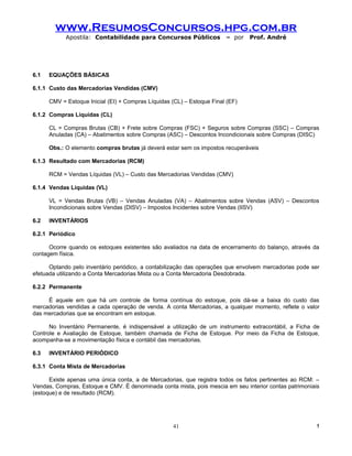 www.ResumosConcursos.hpg.com.br
            Apostila: Contabilidade para Concursos Públicos             – por   Prof. André




6.1   EQUAÇÕES BÁSICAS

6.1.1 Custo das Mercadorias Vendidas (CMV)

      CMV = Estoque Inicial (EI) + Compras Líquidas (CL) – Estoque Final (EF)

6.1.2 Compras Líquidas (CL)

      CL = Compras Brutas (CB) + Frete sobre Compras (FSC) + Seguros sobre Compras (SSC) – Compras
      Anuladas (CA) – Abatimentos sobre Compras (ASC) – Descontos Incondicionais sobre Compras (DISC)

      Obs.: O elemento compras brutas já deverá estar sem os impostos recuperáveis

6.1.3 Resultado com Mercadorias (RCM)

      RCM = Vendas Líquidas (VL) – Custo das Mercadorias Vendidas (CMV)

6.1.4 Vendas Líquidas (VL)

      VL = Vendas Brutas (VB) – Vendas Anuladas (VA) – Abatimentos sobre Vendas (ASV) – Descontos
      Incondicionais sobre Vendas (DISV) – Impostos Incidentes sobre Vendas (IISV)

6.2   INVENTÁRIOS

6.2.1 Periódico

      Ocorre quando os estoques existentes são avaliados na data de encerramento do balanço, através da
contagem física.

      Optando pelo inventário periódico, a contabilização das operações que envolvem mercadorias pode ser
efetuada utilizando a Conta Mercadorias Mista ou a Conta Mercadoria Desdobrada.

6.2.2 Permanente

     É aquele em que há um controle de forma contínua do estoque, pois dá-se a baixa do custo das
mercadorias vendidas a cada operação de venda. A conta Mercadorias, a qualquer momento, reflete o valor
das mercadorias que se encontram em estoque.

      No Inventário Permanente, é indispensável a utilização de um instrumento extracontábil, a Ficha de
Controle e Avaliação de Estoque, também chamada de Ficha de Estoque. Por meio da Ficha de Estoque,
acompanha-se a movimentação física e contábil das mercadorias.

6.3   INVENTÁRIO PERIÓDICO

6.3.1 Conta Mista de Mercadorias

      Existe apenas uma única conta, a de Mercadorias, que registra todos os fatos pertinentes ao RCM: –
Vendas, Compras, Estoque e CMV. É denominada conta mista, pois mescia em seu interior contas patrimoniais
(estoque) e de resultado (RCM).




                                                    41                                                  !
 