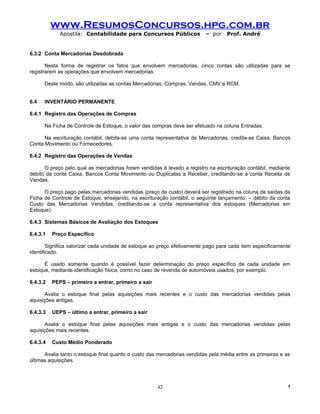 www.ResumosConcursos.hpg.com.br
             Apostila: Contabilidade para Concursos Públicos             – por    Prof. André


6.3.2 Conta Mercadorias Desdobrada

       Nesta forma de registrar os fatos que envolvem mercadorias, cinco contas são utilizadas para se
registrarem as operações que envolvem mercadorias.

      Deste modo, são utilizadas as contas Mercadorias, Compras, Vendas, CMV e RCM.


6.4   INVENTÁRIO PERMANENTE

6.4.1 Registro das Operações de Compras

      Na Ficha de Controle de Estoque, o valor das compras deve ser efetuado na coluna Entradas.

      Na escrituração contábil, debita-se uma conta representativa de Mercadorias, credita-se Caixa, Bancos
Conta Movimento ou Fornecedores.

6.4.2 Registro das Operações de Vendas

      O preço pelo qual as mercadorias foram vendidas é levado a registro na escrituração contábil, mediante
débito da conta Caixa, Bancos Conta Movimento ou Duplicatas a Receber, creditando-se a conta Receita de
Vendas.

      O preço pago pelas mercadorias vendidas (preço de custo) deverá ser registrado na coluna de saídas da
Ficha de Controle de Estoque, ensejando, na escrituração contábil, o seguinte lançamento: – débito da conta
Custo das Mercadorias Vendidas, creditando-se a conta representativa dos estoques (Mercadorias em
Estoque).

6.4.3 Sistemas Básicos de Avaliação dos Estoques

6.4.3.1   Preço Específico

        Significa valorizar cada unidade de estoque ao preço efetivamente pago para cada item especificamente
identificado.

      É usado somente quando é possível fazer determinação do preço específico de cada unidade em
estoque, mediante identificação física, como no caso de revenda de automóveis usados, por exemplo.

6.4.3.2   PEPS – primeiro a entrar, primeiro a sair

      Avalia o estoque final pelas aquisições mais recentes e o custo das mercadorias vendidas pelas
aquisições antigas.

6.4.3.3   UEPS – último a entrar, primeiro a sair

      Avalia o estoque final pelas aquisições mais antigas e o custo das mercadorias vendidas pelas
aquisições mais recentes.

6.4.3.4   Custo Médio Ponderado

      Avalia tanto o estoque final quanto o custo das mercadorias vendidas pela média entre as primeiras e as
últimas aquisições.




                                                      42                                                    !
 