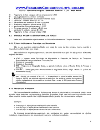 www.ResumosConcursos.hpg.com.br
                Apostila: Contabilidade para Concursos Públicos                        – por      Prof. André

C     –   Pagamento de frete e seguro sobre a compra acima: $ 100
D     –   Devolução de uma (1) unidade comprada
E     –   Abatimento recebido sobre as unidades restantes: $ 200
F     –   Venda de 3 unidades à vista por $ 2.100
G     –   Recebimento em devolução de uma (1) unidade
H     –   Abatimento concedido sobre a venda: $ 300
I     –   Venda de três (3) unidades a prazo: $ 2.100
J     –   Compra a prazo de 10 unidades a $ 600 cada
L     –   Venda de 10 unidades a prazo: $ 7.000
M     –   Pagamento de frete sobre as vendas: $ 100

6.5       TRIBUTOS INCIDENTES SOBRE COMPRAS E VENDAS

          Neste item, estudaremos especificamente os Tributos Incidentes sobre Compras e Vendas.

6.5.1 Tributos Incidentes nas Operações com Mercadorias

      São os que guardam proporcionalidade com preço de venda ou dos serviços, mesmo quando o
respectivo montante integre esse preço.

      São consideradas despesas operacionais, redutoras da Receita Bruta para fins de apuração da Receita
Líquida, tais como:

          a. ICMS – Imposto sobre Circulação de Mercadorias e Prestação de Serviços de Transporte
             Interestadual e Intermunicipal e de Comunicações;
          b. Imposto de Importação;
          c. Imposto de Exportação;
          d. PIS – Programa de Integração Social, na parcela incidente sobre a Receita Bruta de Vendas e
             Serviços;
          e. COFINS – Contribuição para o Financiamento da Seguridade Social, antigo FINSOCIAL (Fundo de
             Investimento Social).

                                                              o
            OBS.: De acordo com oodisposto no art. 226, §§22,o,do Regulamento do Imposto de Renda, aprovado pelo
             OBS.: De acordo com disposto no art. 226,          do Regulamento do Imposto de Renda, aprovado pelo
                        oo
            Decreto nn 3000/99, que estatui não integrarem aareceita bruta das vendas os impostos não cumulativos
             Decreto       3000/99, que estatui não integrarem receita bruta das vendas os impostos não cumulativos
            cobrados, destacadamente, do comprador ou contratante. Este ééoocaso do IPI (Imposto sobre Produtos
             cobrados, destacadamente, do comprador ou contratante. Este         caso do IPI (Imposto sobre Produtos
            Industrializados).
             Industrializados).


6.5.2 Recuperação de Impostos

      São compensáveis/recuperáveis os Impostos que apesar de pagos pelo contribuinte de direito, numa
primeira etapa, podem ser compensados ou deduzidos do que tiver de ser pago pelo mesmo contribuinte, numa
etapa seguinte, ou seja, quando haja incidência desse tributo na saída das mercadorias ou produtos.


          Exemplos:

          a. O IPI pago na aquisição de matéria-prima pela indústria;
          b. O ICMS pago na aquisição de matéria-prima pela indústria;
          c. O ICMS pago na aquisição de mercadorias pelo comerciante.

       Os impostos compensáveis/recuperáveis são registrados em contas representativas de direitos
realizáveis, enquanto que os não recuperáveis integram o custo das mercadorias.


                                                                45                                                     !
 