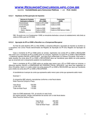 www.ResumosConcursos.hpg.com.br
             Apostila: Contabilidade para Concursos Públicos                         – por     Prof. André


6.5.2.1   Hipóteses de Recuperação de Impostos

                  Natureza do Vendedor              Industrial                  Comerciante
                  Destinação do Material          (IPI e ICMS)                    (ICMS)
                Industrialização            Crédito do IPI e ICMS    Crédito do ICMS
                Comercialização             Crédito do ICMS          Crédito do ICMS
                Imobilizado:
                   Em Geral                 Crédito do ICMS          Crédito do ICMS
                   Determ. Materiais        Crédito do ICMS          Crédito do ICMS Nenhum Crédito
                Consumo                     Nenhum Crédito*

      OBS.: De acordo com a Lei Complementar no 99/99, as mercadorias destinadas a consumo do estabelecimento, terão direito ao
      crédito do ICMS a partir de 01/01/2000.


6.5.2.2   Apuração do IPI ou ICMS a Recolher ou a Compensar/Recuperar

      Ao final de cada decênio (IPI) ou mês (ICMS), a empresa efetuará a apuração do imposto (a recolher ou
a recuperar) nos Livros Fiscais denominados de Registro de Apuração do IPI e/ou Registro de Apuração do
ICMS.

       Caso o montante do IPI ou ICMS sobre as vendas, registrados nas contas IPI ou ICMS a RECOLHER
seja maior que o montante do IPI ou ICMS sobre as compras, registrado na conta IPI ou ICMS a RECUPERAR
, a diferença significa SALDO a RECOLHER , que deve ficar evidenciado no Passivo Circulante. Para tanto, o
saldo devedor da conta ativa IPI ou ICMS a RECUPERAR deve ser transferido para débito da conta passiva
que se encerrará com o lançamento posterior do recolhimento.

       Caso o montante do IPI ou ICMS sobre as vendas seja menor que o IPI ou ICMS sobre as compras, a
diferença significa SALDO a COMPENSAR NO PERÍODO FISCAL SEGUINTE, que deve ficar registrado no
Ativo Circulante. Assim, é o saldo credor da conta passiva IPI ou ICMS a RECOLHER que deve ser transferido
para crédito da conta ativa IPI ou ICMS a RECUPERAR.

      A transferência é sempre da conta que apresenta saldo menor para conta que apresenta saldo maior.

      Exemplo 1:

      A companhia ABC adquiriu mercadorias conforme a nota fiscal abaixo
      Nota Fiscal de Compra a Prazo.

      Valor Bruto                  100.000
      (+) IPI 10%                   10.000
      Total da Nota Fiscal         110.000


      Valor do ICMS destacado 15%, já incluído no valor bruto.
      No mesmo período, vendeu mercadorias de acordo com a nota fiscal abaixo
      Nota Fiscal de Venda a Prazo.

                                            Valor Bruto                 200.000
                                            (+) IPI 10%                  20.000
                                            Total da Nota Fiscal        220.000




                                                              46                                                             !
 