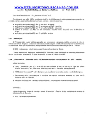 www.ResumosConcursos.hpg.com.br
             Apostila: Contabilidade para Concursos Públicos             – por    Prof. André


      Valor do ICMS destacado 12%, já incluído no valor bruto.

      Considerando que a Cia ABC é contribuinte do IPI e do ICMS e que só realizou estas duas operações no
período, promova a contabilização das mesmas e assinale a alternativa correta.

      a. ao final do período a Cia ABC tem IPI e ICMS a recuperar;
      b. ao final do período a Cia ABC tem IPI a recuperar e ICMS a recolher;
      c. ao final do período a Cia ABC tem IPI a recolher e ICMS a recuperar;
      d. ao final do período a CIA ABC não tem nem saldo a recolher nem a recuperar tanto de IPI como de
         ICMS;
      e. ao final do período a Cia ABC tem IPI e ICMS a recolher


6.5.3 Observações

       O IPI incide sobre o valor total da operação, que compreende o preço do produto, acrescido do valor do
frete e das demais despesas acessórias cobradas ou debitadas pelo contribuinte ao comprador ou destinatário.
Os descontos, ainda que incondicionais, não podem ser deduzidos do valor da operação (Lei no 7.798/89).

      O ICMS incide sobre o valor bruto menos o Desconto Incondicional Obtido.

       Quando mercadorias adquiridas diretamente do fabricante, forem destinadas a consumo propriamente
dito ou imobilização, a parcela do IPI deve ser incluída na base de cálculo do ICMS.


6.5.4 Outra Forma de Contabilizar o IPI e o ICMS nas Compras e Vendas (Método de Conta Corrente)

      Utilizar as contas:

      a. Conta Corrente de ICMS (C/C de ICMS) e Conta Corrente de IPI (C/C de IPI) no lugar das contas
         ICMS a Recuperar, ICMS a Recolher, IPI a Recuperar e IPI a Recolher, respectivamente;

      b. ICMS sobre Compras e IPI sobre Compras que deverão ser encerradas contra a conta de Compras;

      c. Faturamento Bruto, para designar o montante das vendas realizadas acrescido do valor do IPI
         incidente sobre as mesmas;

      d. IPI sobre Vendas ou IPI Faturado, correspondente à parcela do IPI incidente sobre as vendas.



      Exemplo 2:

     Utilizando as notas fiscais de compra e venda do exemplo 1, fazer a devida contabilização através do
     Método de Conta Corrente:

     a. Nota Fiscal de Compra a Prazo




                                                     47                                                    !
 