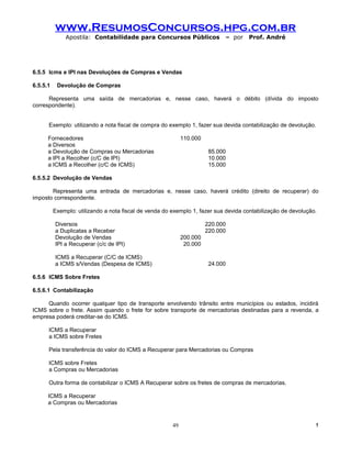www.ResumosConcursos.hpg.com.br
              Apostila: Contabilidade para Concursos Públicos                – por   Prof. André




6.5.5 Icms e IPI nas Devoluções de Compras e Vendas

6.5.5.1    Devolução de Compras

      Representa uma saída de mercadorias e, nesse caso, haverá o débito (dívida do imposto
correspondente).


      Exemplo: utilizando a nota fiscal de compra do exemplo 1, fazer sua devida contabilização de devolução.

      Fornecedores                                           110.000
      a Diversos
      a Devolução de Compras ou Mercadorias                             85.000
      a IPI a Recolher (c/C de IPI)                                     10.000
      a ICMS a Recolher (c/C de ICMS)                                   15.000

6.5.5.2 Devolução de Vendas

       Representa uma entrada de mercadorias e, nesse caso, haverá crédito (direito de recuperar) do
imposto correspondente.

          Exemplo: utilizando a nota fiscal de venda do exemplo 1, fazer sua devida contabilização de devolução.

          Diversos                                                     220.000
          a Duplicatas a Receber                                       220.000
          Devolução de Vendas                                200.000
          IPI a Recuperar (c/c de IPI)                        20.000

          ICMS a Recuperar (C/C de ICMS)
          a ICMS s/Vendas (Despesa de ICMS)                             24.000

6.5.6 ICMS Sobre Fretes

6.5.6.1 Contabilização

     Quando ocorrer qualquer tipo de transporte envolvendo trânsito entre municípios ou estados, incidirá
ICMS sobre o frete. Assim quando o frete for sobre transporte de mercadorias destinadas para a revenda, a
empresa poderá creditar-se do ICMS.

      ICMS a Recuperar
      a ICMS sobre Fretes

      Pela transferência do valor do ICMS a Recuperar para Mercadorias ou Compras

      ICMS sobre Fretes
      a Compras ou Mercadorias

      Outra forma de contabilizar o ICMS A Recuperar sobre os fretes de compras de mercadorias.

      ICMS a Recuperar
      a Compras ou Mercadorias


                                                        49                                                     !
 