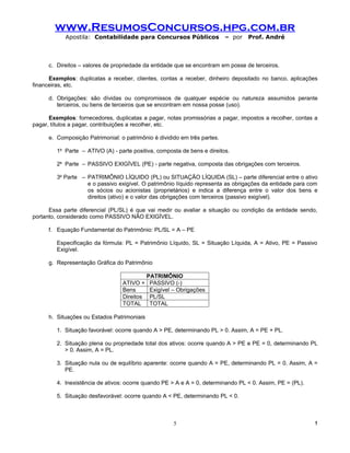 www.ResumosConcursos.hpg.com.br
            Apostila: Contabilidade para Concursos Públicos                – por   Prof. André



      c. Direitos – valores de propriedade da entidade que se encontram em posse de terceiros.

      Exemplos: duplicatas a receber, clientes, contas a receber, dinheiro depositado no banco, aplicações
financeiras, etc.

      d. Obrigações: são dívidas ou compromissos de qualquer espécie ou natureza assumidos perante
         terceiros, ou bens de terceiros que se encontram em nossa posse (uso).

      Exemplos: fornecedores, duplicatas a pagar, notas promissórias a pagar, impostos a recolher, contas a
pagar, títulos a pagar, contribuições a recolher, etc.

      e. Composição Patrimonial: o patrimônio é dividido em três partes.

         1a Parte – ATIVO (A) - parte positiva, composta de bens e direitos.

         2a Parte – PASSIVO EXIGÍVEL (PE) - parte negativa, composta das obrigações com terceiros.

         3a Parte – PATRIMÔNIO LÍQUIDO (PL) ou SITUAÇÃO LÍQUIDA (SL) – parte diferencial entre o ativo
                    e o passivo exigível. O patrimônio líquido representa as obrigações da entidade para com
                    os sócios ou acionistas (proprietários) e indica a diferença entre o valor dos bens e
                    direitos (ativo) e o valor das obrigações com terceiros (passivo exigível).

      Essa parte diferencial (PL/SL) é que vai medir ou avaliar a situação ou condição da entidade sendo,
portanto, considerado como PASSIVO NÃO EXIGÍVEL.

      f. Equação Fundamental do Patrimônio: PL/SL = A – PE

         Especificação da fórmula: PL = Patrimônio Líquido, SL = Situação Líquida, A = Ativo, PE = Passivo
         Exigível.

      g. Representação Gráfica do Patrimônio

                                             PATRIMÔNIO
                                  ATIVO +     PASSIVO (-)
                                  Bens        Exigível – Obrigações
                                  Direitos    PL/SL
                                  TOTAL       TOTAL

      h. Situações ou Estados Patrimoniais

         1. Situação favorável: ocorre quando A > PE, determinando PL > 0. Assim, A = PE + PL.

         2. Situação plena ou propriedade total dos ativos: ocorre quando A > PE e PE = 0, determinando PL
            > 0. Assim, A = PL.

         3. Situação nula ou de equilíbrio aparente: ocorre quando A = PE, determinando PL = 0. Assim, A =
            PE.

         4. Inexistência de ativos: ocorre quando PE > A e A = 0, determinando PL < 0. Assim, PE = (PL).

         5. Situação desfavorável: ocorre quando A < PE, determinando PL < 0.



                                                       5                                                   !
 