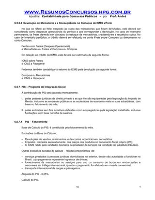 www.ResumosConcursos.hpg.com.br
            Apostila: Contabilidade para Concursos Públicos                – por    Prof. André

6.5.6.2 Devolução de Mercadoria e a Conseqüência no Destaque de ICMS s/Frete

      No que se refere ao frete integrado ao custo das mercadorias que foram devolvidas, este deverá ser
considerado como despesas operacionais do período a que corresponder a devolução. No caso de inventário
permanente, os fretes deverão ser baixados do estoque de mercadorias, creditando-se a respectiva conta. No
caso de inventário periódico, o crédito deverá ser efetuado na conta Frete sobre Compras ou diretamente na
conta Compras.

      Perdas com Fretes (Despesa Operacional)
      a Mercadorias ou Fretes s/ Compras ou Compras

      Em relação ao crédito do ICMS, este deverá ser estornado da seguinte forma:

      ICMS sobre Fretes
      a ICMS a Recuperar

      Podemos também contabilizar o estorno do ICMS pela devolução da seguinte forma:

      Compras ou Mercadorias
      a ICMS a Recuperar


6.5.7 PIS – Programa de Integração Social

      A contribuição do PIS será apurada mensalmente:

      I. pelas pessoas jurídicas de direito privado e as que lhe são equiparadas pela legislação do Imposto de
         Renda, inclusive as empresas públicas e as sociedades de economia mista e suas subsidiárias, com
         base no faturamento do mês;

      II. pelas entidades sem fins lucrativos definidas como empregadoras pela legislação trabalhista, inclusive
          fundações, com base na folha de salários.


6.5.7.1   PIS – Faturamento

      Base de Cálculo do PIS: é constituída pelo faturamento do mês.

      Exclusões da Base de Cálculo:

      – Devoluções de vendas, abatimentos, e descontos incondicionais concedidos;
      – Impostos cobrados separadamente dos preços dos produtos no documento fiscal próprio (IPI);
      – O ICMS retido pelo vendedor dos bens ou prestador de serviços na condição de substituto tributário.

      Outras exclusões da base de cálculo – receitas provenientes de:

      – serviços prestados à pessoas jurídicas domiciliadas no exterior, desde não autorizada a funcionar no
        Brasil, cujo pagamento represente ingressos de divisas;
      – fornecimento de mercadorias ou serviços para uso ou consumo de bordo em embarcações e
        aeronaves em tráfego internacional, quando o pagamento for efetuado em moeda conversível;
      – transporte internacional de cargas e passageiros.

      Alíquota do PIS - 0,65%

      Cálculo do PlS.

                                                      50                                                      !
 