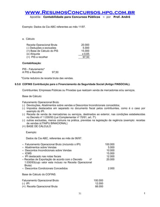 www.ResumosConcursos.hpg.com.br
           Apostila: Contabilidade para Concursos Públicos             – por     Prof. André


     Exemplo: Dados da Cia ABC referentes ao mês 11/97.



     a. Cálculo

        Receita Operacional Bruta                    20.000
        (-) Deduções e exclusões                      5.000
        (=) Base de Cálculo do PIS                   15.000
        (x) Alíquota                                  x 0,65
        (=) PIS a recolher                            97,50

     Contabilização:

     PIS - Faturamento*
     A PIS a Recolher        97,50

    *Conta redutora da receita bruta das vendas.

6.5.8 COFINS Contribuição para o Financiamento da Seguridade Social (Antigo FINSOCIAL).

     Contribuintes: Empresas Públicas ou Privadas que realizam venda de mercadorias e/ou serviços.

     Base de Cálculo:

     Faturamento Operacional Bruto
     (-) Devoluções, Abatimentos sobre vendas e Descontos Incondicionais concedidos;
     (-) Impostos destacados em separado no documento fiscal pelos contribuintes, como é o caso por
         exemplo do IPI.
     (-) Receita de venda de mercadorias ou serviços, destinados ao exterior, nas condições estabelecidas
         no Decreto no 1.030/93 (Lei Complementar no 70/91, art. 7o)
     (-) outras exclusões, menos comuns na prática, previstas na legislação de regência (exemplo: receitas
         de vendas à ITAIPU BINACIONAL)
     (=) BASE DE CÁLCULO

        Exemplo:

        Dados da Cia ABC, referentes ao mês de 06/97.

     – Faturamento Operacional Bruto (incluindo o IPI)                     100.000
     – Abatimentos sobre Vendas                                              5.000
     – Descontos Incondicionais sobre Vendas                                10.000
     – ICMS                                                                 15.000
     – IPI destacado nas notas fiscais                                      12.000
     – Receitas de Exportação de acordo com o Decreto       no              20.000
       1.030/93(cujo valor esta incluso na Receita Operacional
       Bruta)
     – Descontos Condicionais Concedidos                                     2.000

     Base de Cálculo do COFINS:

     Faturamento Operacional Bruto                               100.000
     (-) IPI                                                      12.000
     (=) Receita Operacional Bruta                                88.000

                                                   51                                                   !
 