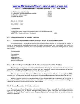 www.ResumosConcursos.hpg.com.br
            Apostila: Contabilidade para Concursos Públicos             – por    Prof. André

      (-) Abatimentos sobre Vendas                                 5.000
      (-) Descontos Incondicionais sobre Vendas                   10.000
      (-) Receitas de Exportação                                  20.000
      (=) Base de Cálculo                                         53.000


      Cálculo do COFINS:

      3% x 53.000 = 1.590


      Contabilização:

      Contribuição Social sobre o Faturamento (Redutora de Vendas Brutas)
      a COFINS a Recolher (Passivo Circulante)                               1.060


6.5.9 Compras Canceladas de Períodos Anteriores

6.5.9.1   Quando a empresa adota controle de estoque através de Inventário Permanente

       O tratamento dado a devolução de mercadorias no período-base seguinte ao da realização da compra, é
similar ao dispensado à devolução de compras do mesmo período-base, pois a devolução não influirá no
resultado do período-base corrente já que as operações de compra e devolução restringem-se à contas
patrimoniais.

      Contabilização:

      Fornecedores
      a Diversos
      a Mercadorias
      a IPI a Recuperar
      a ICMS a Recuperar


6.5.9.2   Quando a Empresa adota Controle de Estoque através de Inventário Periódico

      Sabemos que as empresas adotam Inventário Periódico utilizam parta o cancelamento de compras uma
conta própria denominada “Devolução de Compras” que será transferida quando do encerramento do período-
base para a conta “Compras”, a fim de se apurar as “Compras Líquidas”.

      Observe que as contas “Compras” e “Devolução de Compras” são utilizadas na apuração do RCM,
portanto com, características de contas de resultado, encerrando-se as mesmas quando da apuração do CMV.

      Assim, ocorrendo a devolução de mercadorias no período-base seguinte ao da realização da compra, o
tratamento contábil a ser dispensado será o mesmo descrito no item acima, pois usando-se esta metodologia, a
devolução não influirá no resultado do período base corrente.


6.5.10 Vendas Canceladas de Períodos Anteriores

       As vendas canceladas de períodos anteriores, não devem afetar a apuração do resultado bruto atual,
pois não tem relação com as vendas efetuadas neste período, assim, não deve ser considerada como
“Redutora da Receita Bruta” mais sim como “Despesa Operacional” correspondente ao período em que se
efetivou a devolução.

                                                    52                                                     !
 