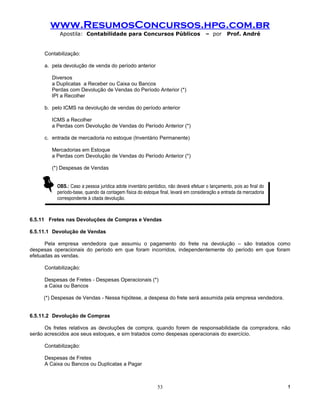 www.ResumosConcursos.hpg.com.br
           Apostila: Contabilidade para Concursos Públicos                            – por     Prof. André


     Contabilização:

     a. pela devolução de venda do período anterior

        Diversos
        a Duplicatas a Receber ou Caixa ou Bancos
        Perdas com Devolução de Vendas do Período Anterior (*)
        IPI a Recolher

     b. pelo ICMS na devolução de vendas do período anterior

        ICMS a Recolher
        a Perdas com Devolução de Vendas do Período Anterior (*)

     c. entrada de mercadoria no estoque (Inventário Permanente)

        Mercadorias em Estoque
        a Perdas com Devolução de Vendas do Período Anterior (*)

        (*) Despesas de Vendas


          OBS.: Caso a pessoa jurídica adote inventário periódico, não deverá efetuar o lançamento, pois ao final do
          período-base, quando da contagem física do estoque final, levará em consideração a entrada da mercadoria
          correspondente à citada devolução.



6.5.11 Fretes nas Devoluções de Compras e Vendas

6.5.11.1 Devolução de Vendas

      Pela empresa vendedora que assumiu o pagamento do frete na devolução – são tratados como
despesas operacionais do período em que foram incorridos, independentemente do período em que foram
efetuadas as vendas.

     Contabilização:

     Despesas de Fretes - Despesas Operacionais (*)
     a Caixa ou Bancos

     (*) Despesas de Vendas - Nessa hipótese, a despesa do frete será assumida pela empresa vendedora.


6.5.11.2 Devolução de Compras

      Os fretes relativos as devoluções de compra, quando forem de responsabilidade da compradora, não
serão acrescidos aos seus estoques, e sim tratados como despesas operacionais do exercício.

     Contabilização:

     Despesas de Fretes
     A Caixa ou Bancos ou Duplicatas a Pagar



                                                             53                                                        !
 
