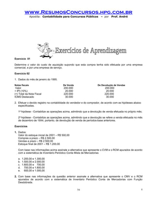 www.ResumosConcursos.hpg.com.br
                Apostila: Contabilidade para Concursos Públicos          – por   Prof. André




Exercício 01

Determine o valor do custo de aquisição supondo que esta compra tenha sido efetuada por uma empresa
comercial, e por uma empresa de serviço.

Exercício 02

1. Dados do mês de janeiro do 1995.

Notas fiscais                            De Venda                     De Devolução de Vendas
 Valor                                    200.000                           200.000
+ IPI (10%)                                20.000                            20.000
(=) Total da Nota Fiscal                  220.000                           220.000
ICMS Destacado                             30.000                            30.000

2. Efetuar o devido registro na contabilidade do vendedor e do comprador, de acordo com as hipóteses abaixo
   especificadas.

   1a hipótese - Contabilize as operações acima, admitindo que a devolução de venda efetuada no próprio mês;

   2a hipótese - Contabilize as operações acima, admitindo que a devolução se refere a venda efetuada no mês
   de dezembro de 19X4, portanto, de devolução de venda de períodos-base anteriores.

Exercícios

1. Dados:
   Valor do estoque inicial de 2001 – R$ 500,00
   Compras a prazo – R$ 2.500,00
   Vendas a prazo – R$ 2.500,00
   Estoque final de 2001 – R$ 1.200,00

   Com base nas informações acima assinale a alternativa que apresente o CVM e o RCM apurados de acordo
   com a sistemática de Inventário Periódico Conta Mista de Mercadorias

   a. 1.200,00 e 1.300,00
   b. 1.500,00 e 2.000,00
   c. 1.800,00 e 700,00
   d. 700,00 e 1.800,00
   e. 600,00 e 1.000,00

2. Com base nas informações da questão anterior assinale a alternativa que apresente o CMV e o RCM
   apurados de acordo com a sistemática de Inventário Periódico Conta de Mercadorias com Função
   Desdobrada.

                                                     54                                                       !
 