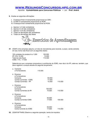 www.ResumosConcursos.hpg.com.br
              Apostila: Contabilidade para Concursos Públicos         – por   Prof. André


6. Analise as seguintes afirmações:

   I. O estoque final é inversamente proporcional ao CMV;
   II. O CMV é inversamente proporcional ao RCM;
   III. O estoque final é diretamente proporcional ao RCM.

   a.   Apenas I e II são verdadeiras
   b.   Apenas II e III são verdadeiras
   c.   Apenas I e III são verdadeiras
   d.   Todas as afirmações são verdadeiras
   e.   Todas as afirmações são falsas




01. (ESAF) Uma empresa adquiriu um lote de mercadorias para revenda, a prazo, sendo extraída
    em seu nome nota fiscal com os seguintes dados:

    100 unidades do produto A a 1.000         100.000
    IPI 10% 10.000                             10.000
    Total da nota fiscal                      110.000
    ICMS- 17% - 17.000

    Sabendo-se que a empresa compradora é contribuinte do ICMS, mas não é do IPI, sabe-se, também, que
    deve registrar a compra através do seguinte lançamento:

    a. Compras
       a Fornecedores                   110.000

    b. Diversos
       a Fornecedores
       Compras                                      83.000
       Contas Correntes - ICMS                      17.000
       Contas Correntes – IPI                       10.000     110.000

    c. Diversos
       a Fornecedores
       Compras                                    100.000
       Contas Correntes do IPI                     10.000      110.000

    d. Diversos
       a Fornecedores
       Compras                                      83.000
       Contas Correntes ICMS                        17.000     100.000

    e. Diversos
       a Fornecedores
       Compras                                      93.000
       Conta Corrente do ICMS                       17.000     110.000

02. (ESAF/AFTN/89) Observe a seguinte operação, isenta de impostos:

                                                     56                                              !
 