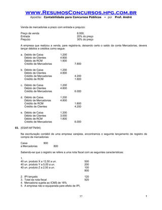 www.ResumosConcursos.hpg.com.br
            Apostila: Contabilidade para Concursos Públicos              – por    Prof. André


   Venda de mercadorias a prazo com entrada e prejuízo:

   Preço de venda                                  6.000;
   Entrada                                         20% do preço
   Prejuízo                                        30% do preço

   A empresa que realizou a venda, pare registra-la, deixando certo o saldo da conta Mercadorias, devera
   lançar débitos e créditos como segue:

   a. Debito de Caixa                 1.200
      Débito de Clientes              4.800
      Débito de RCM                   1.800
      Crédito de Mercadorias                     7.800

   b. Débito de Caixa                 1.200
      Débito de Clientes              4.800
      Crédito de Mercadorias                     4.200
      Crédito de RCM                             1.800

   c. Débito de Caixa                 1.200
      Débito de Clientes              4.800
      Crédito de Mercadorias                     6.000

   d. Débito de Caixa                 1.200
      Débito de Mercadorias           4.800
      Crédito de RCM                             1.800
      Crédito de Clientes                        4.200

   e. Débito de Caixa                 1.200
      Débito de Clientes              3.000
      Débito de RCM                   1.800
      Crédito de Mercadorias                     6.000

03. (ESAF/AFTN/94)

   Na escrituração contábil de uma empresa varejista, encontramos o seguinte lançamento de registro de
   compra de mercadorias:

   Caixa               800
   a Mercadorias                800

   Sabendo-se que o registro se refere a uma nota fiscal com as seguintes características:

   1.
   40 un. produto X a 12,50 a un.                         500
   40 un. produto Y a 5,00 a un.                          200
   40 un. produto Z a 2,50 a un.                          100
                                                          800

   2.   IPI lançado                                       120
   3.   Total da nota fiscal                              920
   4.   Mercadoria sujeita ao ICMS de 18%
   5.   A empresa não e equiparada pare efeito de IPI,


                                                     57                                                !
 