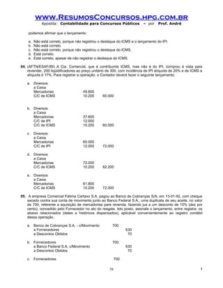 www.ResumosConcursos.hpg.com.br
             Apostila: Contabilidade para Concursos Públicos              – por    Prof. André

    podemos afirmar que o lançamento:

    a.   Não está correto, porque não registrou o destaque do ICMS e o lançamento do IPI.
    b.   Não está correto.
    c.   Não está correto, porque não registrou o destaque do ICMS.
    d.   Está correto.
    e.   Está correto, apesar de não registrar o destaque do ICMS.

04. (AFTN/ESAF/89) A Cia. Comercial, que é contribuinte ICMS, mas não é do IPI, comprou à vista para
    revender, 200 liqüidificadores ao preço unitário de 300, com incidência de IPI alíquota de 20% e de ICMS a
    alíquota d 17%. Para registrar a operação. o Contador deverá fazer o seguinte lançamento:

   a. Diversos
      a Caixa
      Mercadorias                     49.800
      C/C de ICMS                     10.200      60.000


   b. Diversos
      a Caixa
      Mercadorias                     37.800
      C/C de IPI                      12.000
      C/C de ICMS                     10.200      60.000

   c. Diversos
      a Caixa
      Mercadorias                     60.000
      C/C de IPI                      12.000      72.000

   d. Diversos
      a Caixa
      Mercadorias                     72.000
      C/C de ICMS                     10.200      82.200

   e. Diversos
      a Caixa
      Mercadorias                     61.800
      C/C de ICMS                     10.200      72.000

05. A empresa Comercial Fátima Cartaxo S.A. pagou ao Banco de Cobranças S/A, em 13-01-92, com cheque
    sacado contra sua conta de movimento junto ao Banco Federal S.A., uma duplicata de seu aceite, no valor
    de 700, referente a aquisição de mercadorias pare revenda, fazendo jus a um desconto de 10% (dez por
    cento), concedido pelo Fornecedor no ato do resgate. Isto posto, assinale o lançamento, entre registra: os
    abaixo relacionados (dates e históricos dispensados), aplicável convenientemente ao registro contábil
    dessa operação.

   a. Banco de Cobranças S.A. - c/Movimento            700
      a Fornecedores                                             630
      a Descontos Obtidos                                         70

   b. Fornecedores                                     700
      a Banco Federal S.A. c/Movimento                           630
      a Descontos Obtidos                                         70

   c. Fornecedores                                         700

                                                      58                                                     !
 