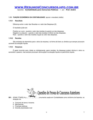 www.ResumosConcursos.hpg.com.br
                 Apostila: Contabilidade para Concursos Públicos             – por        Prof. André



1.10 FUNÇÃO ECONÔMICA DA CONTABILIDADE: apurar o resultado (rédito)

1.10.1        Resultado

         Diferença entre o valor das Receitas e o valor das Despesas (D)

         O resultado pode ser:

         Positivo ou Lucro - quando o valor das receitas é superior ao das despesas;
         Negativo ou prejuízo – quando o valor das receitas é inferior ao das despesas;
         Nulo – quando o valor das receitas é igual ao valor das despesas.

1.10.2        Receitas

     São entradas de elementos para o ativo da empresa, na forma de bens ou direitos que sempre provocam
aumento da situação líquida.

1.10.3        Despesas

     É gasto incorrido para, direta ou indiretamente, gerar receitas. As despesas podem diminuir o ativo ou
aumentar o passivo, mas sempre provocam diminuições na situação líquida ou patrimônio líquido.




001. (ESAF-TTN/92) A palavra Azienda é comumente usada em Contabilidade como sinônimo de fazenda, na
     acepção de:

         a.   Conjunto de bens e haveres
         b.   Mercadorias
         c.   Finanças públicas
         d.   Grande propriedade rural

                                                         6                                                !
 