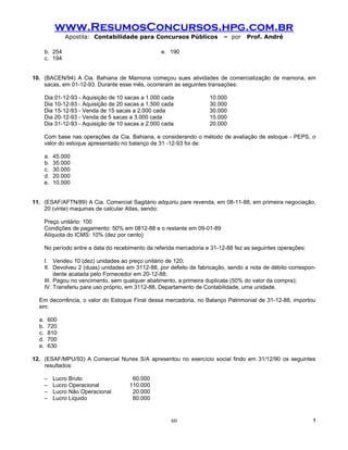 www.ResumosConcursos.hpg.com.br
                Apostila: Contabilidade para Concursos Públicos            – por    Prof. André

       b. 254                                      e. 190
       c. 194


10. (BACEN/94) A Cia. Bahiana de Mamona começou sues atividades de comercialização de mamona, em
    sacas, em 01-12-93. Durante esse mês, ocorreram as seguintes transações:

       Dia 01-12-93 - Aquisição de 10 sacas a 1.000 cada              10.000
       Dia 10-12-93 - Aquisição de 20 sacas a 1.500 cada              30.000
       Dia 15-12-93 - Venda de 15 sacas a 2.000 cada                  30.000
       Dia 20-12-93 - Venda de 5 sacas a 3.000 cada                   15.000
       Dia 31-12-93 - Aquisição de 10 sacas a 2.000 cada              20.000

       Com base nas operações da Cia. Bahiana, e considerando o método de avaliação de estoque - PEPS, o
       valor do estoque apresentado no balanço de 31 -12-93 foi de:

       a.   45.000
       b.   35.000
       c.   30.000
       d.   20.000
       e.   10.000


11. (ESAF/AFTN/89) A Cia. Comercial Sagitário adquiriu pare revenda, em 08-11-88, em primeira negociação,
    20 (vinte) maquinas de calcular Atlas, sendo:

       Preço unitário: 100
       Condições de pagamento: 50% em 0812-88 e o restante em 09-01-89
       Alíquota do ICMS: 10% (dez por cento)

       No período entre a data do recebimento da referida mercadoria e 31-12-88 fez as seguintes operações:

       I. Vendeu 10 (dez) unidades ao preço unitário de 120;
       II. Devolveu 2 (duas) unidades em 3112-88, por defeito de fabricação, sendo a nota de débito correspon-
            dente acatada pelo Fornecedor em 20-12-88;
       III. Pagou no vencimento, sem qualquer abatimento, a primeira duplicata (50% do valor da compra);
       IV. Transferiu para uso próprio, em 3112-88, Departamento de Contabilidade, uma unidade.

  Em decorrência, o valor do Estoque Final dessa mercadoria, no Balanço Patrimonial de 31-12-88, importou
  em:

  a.    600
  b.    720
  c.    810
  d.    700
  e.    630

12. (ESAF/MPU/93) A Comercial Nunes S/A apresentou no exercício social findo em 31/12/90 os seguintes
    resultados:

       –    Lucro Bruto                 60.000
       –    Lucro Operacional          110.000
       –    Lucro Não Operacional       20.000
       –    Lucro Liquido               80.000


                                                       60                                                     !
 